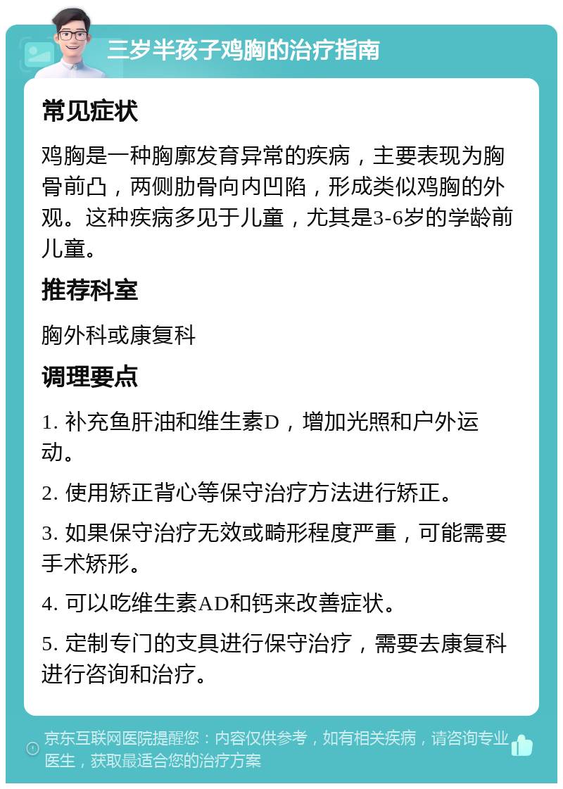 三岁半孩子鸡胸的治疗指南 常见症状 鸡胸是一种胸廓发育异常的疾病，主要表现为胸骨前凸，两侧肋骨向内凹陷，形成类似鸡胸的外观。这种疾病多见于儿童，尤其是3-6岁的学龄前儿童。 推荐科室 胸外科或康复科 调理要点 1. 补充鱼肝油和维生素D，增加光照和户外运动。 2. 使用矫正背心等保守治疗方法进行矫正。 3. 如果保守治疗无效或畸形程度严重，可能需要手术矫形。 4. 可以吃维生素AD和钙来改善症状。 5. 定制专门的支具进行保守治疗，需要去康复科进行咨询和治疗。