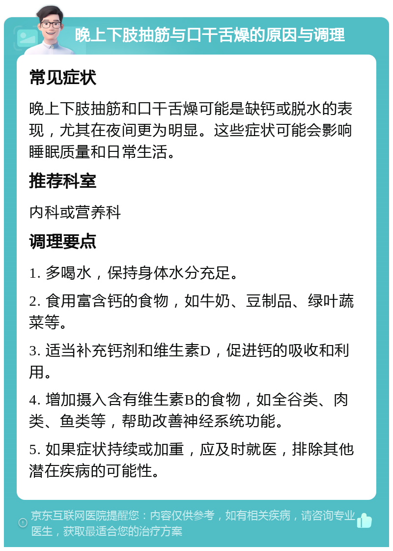 晚上下肢抽筋与口干舌燥的原因与调理 常见症状 晚上下肢抽筋和口干舌燥可能是缺钙或脱水的表现，尤其在夜间更为明显。这些症状可能会影响睡眠质量和日常生活。 推荐科室 内科或营养科 调理要点 1. 多喝水，保持身体水分充足。 2. 食用富含钙的食物，如牛奶、豆制品、绿叶蔬菜等。 3. 适当补充钙剂和维生素D，促进钙的吸收和利用。 4. 增加摄入含有维生素B的食物，如全谷类、肉类、鱼类等，帮助改善神经系统功能。 5. 如果症状持续或加重，应及时就医，排除其他潜在疾病的可能性。