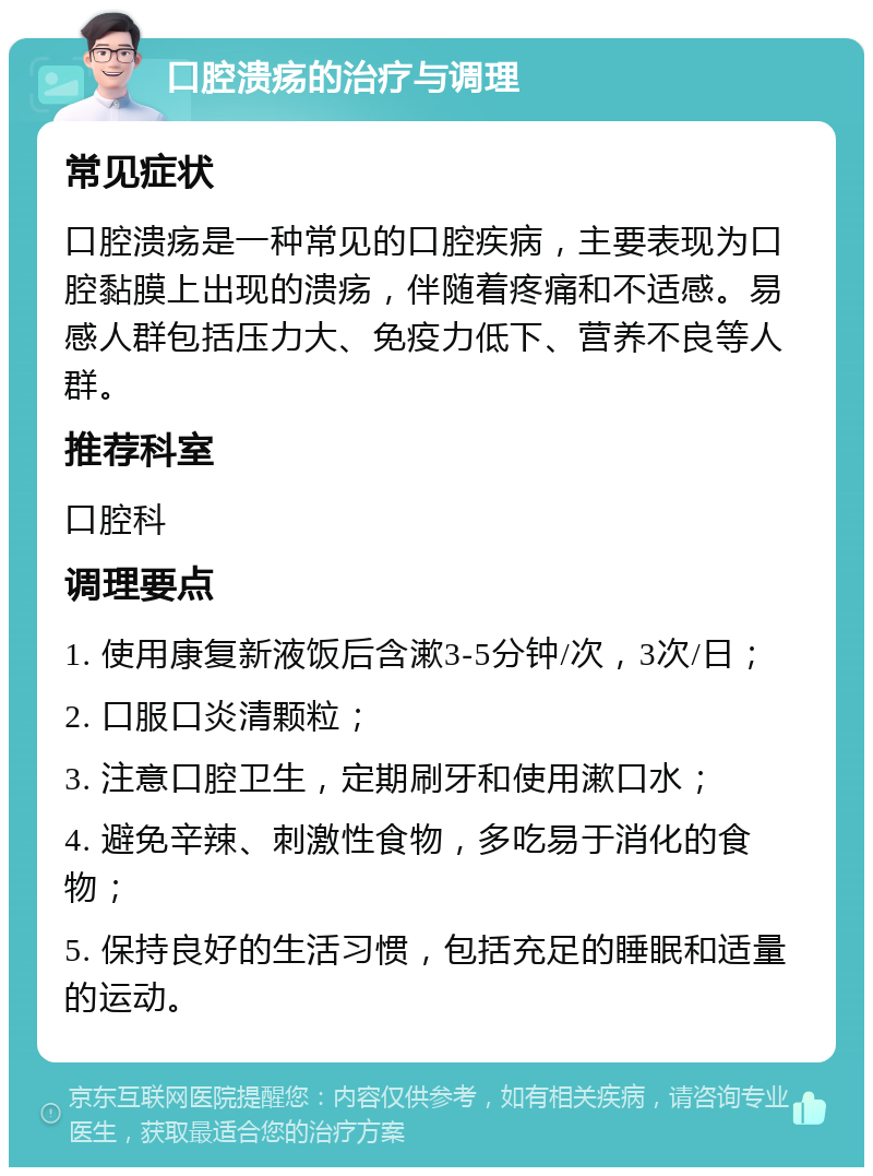 口腔溃疡的治疗与调理 常见症状 口腔溃疡是一种常见的口腔疾病，主要表现为口腔黏膜上出现的溃疡，伴随着疼痛和不适感。易感人群包括压力大、免疫力低下、营养不良等人群。 推荐科室 口腔科 调理要点 1. 使用康复新液饭后含漱3-5分钟/次，3次/日； 2. 口服口炎清颗粒； 3. 注意口腔卫生，定期刷牙和使用漱口水； 4. 避免辛辣、刺激性食物，多吃易于消化的食物； 5. 保持良好的生活习惯，包括充足的睡眠和适量的运动。