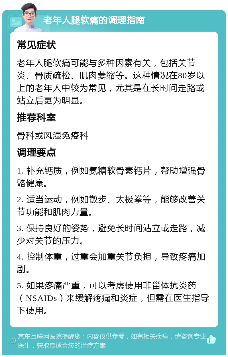 老年人腿软痛的调理指南 常见症状 老年人腿软痛可能与多种因素有关，包括关节炎、骨质疏松、肌肉萎缩等。这种情况在80岁以上的老年人中较为常见，尤其是在长时间走路或站立后更为明显。 推荐科室 骨科或风湿免疫科 调理要点 1. 补充钙质，例如氨糖软骨素钙片，帮助增强骨骼健康。 2. 适当运动，例如散步、太极拳等，能够改善关节功能和肌肉力量。 3. 保持良好的姿势，避免长时间站立或走路，减少对关节的压力。 4. 控制体重，过重会加重关节负担，导致疼痛加剧。 5. 如果疼痛严重，可以考虑使用非甾体抗炎药（NSAIDs）来缓解疼痛和炎症，但需在医生指导下使用。