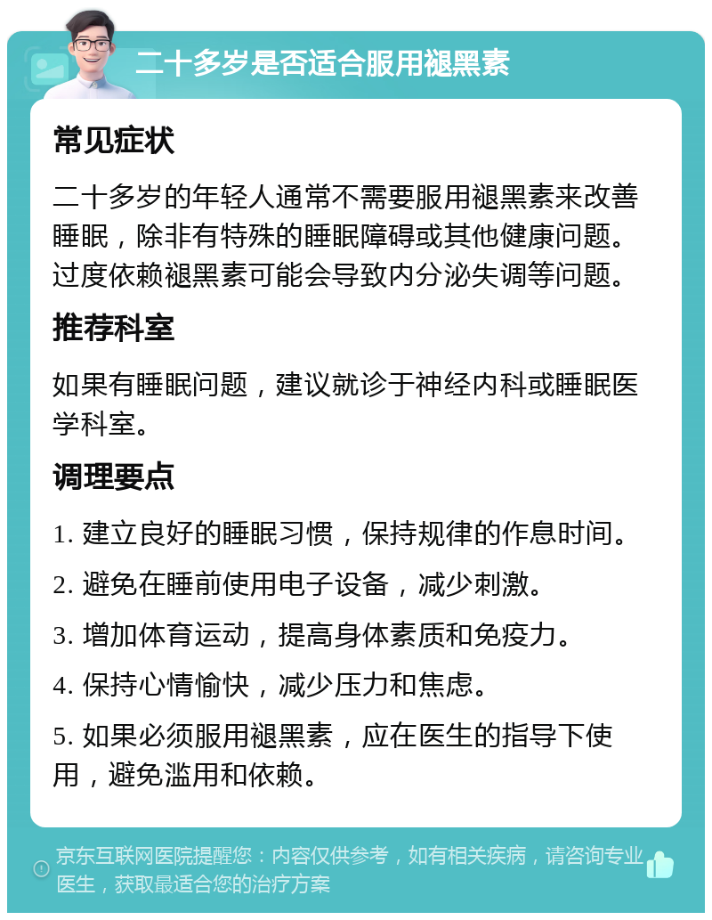 二十多岁是否适合服用褪黑素 常见症状 二十多岁的年轻人通常不需要服用褪黑素来改善睡眠，除非有特殊的睡眠障碍或其他健康问题。过度依赖褪黑素可能会导致内分泌失调等问题。 推荐科室 如果有睡眠问题，建议就诊于神经内科或睡眠医学科室。 调理要点 1. 建立良好的睡眠习惯，保持规律的作息时间。 2. 避免在睡前使用电子设备，减少刺激。 3. 增加体育运动，提高身体素质和免疫力。 4. 保持心情愉快，减少压力和焦虑。 5. 如果必须服用褪黑素，应在医生的指导下使用，避免滥用和依赖。