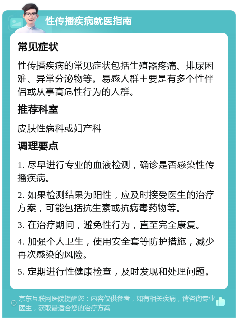 性传播疾病就医指南 常见症状 性传播疾病的常见症状包括生殖器疼痛、排尿困难、异常分泌物等。易感人群主要是有多个性伴侣或从事高危性行为的人群。 推荐科室 皮肤性病科或妇产科 调理要点 1. 尽早进行专业的血液检测，确诊是否感染性传播疾病。 2. 如果检测结果为阳性，应及时接受医生的治疗方案，可能包括抗生素或抗病毒药物等。 3. 在治疗期间，避免性行为，直至完全康复。 4. 加强个人卫生，使用安全套等防护措施，减少再次感染的风险。 5. 定期进行性健康检查，及时发现和处理问题。