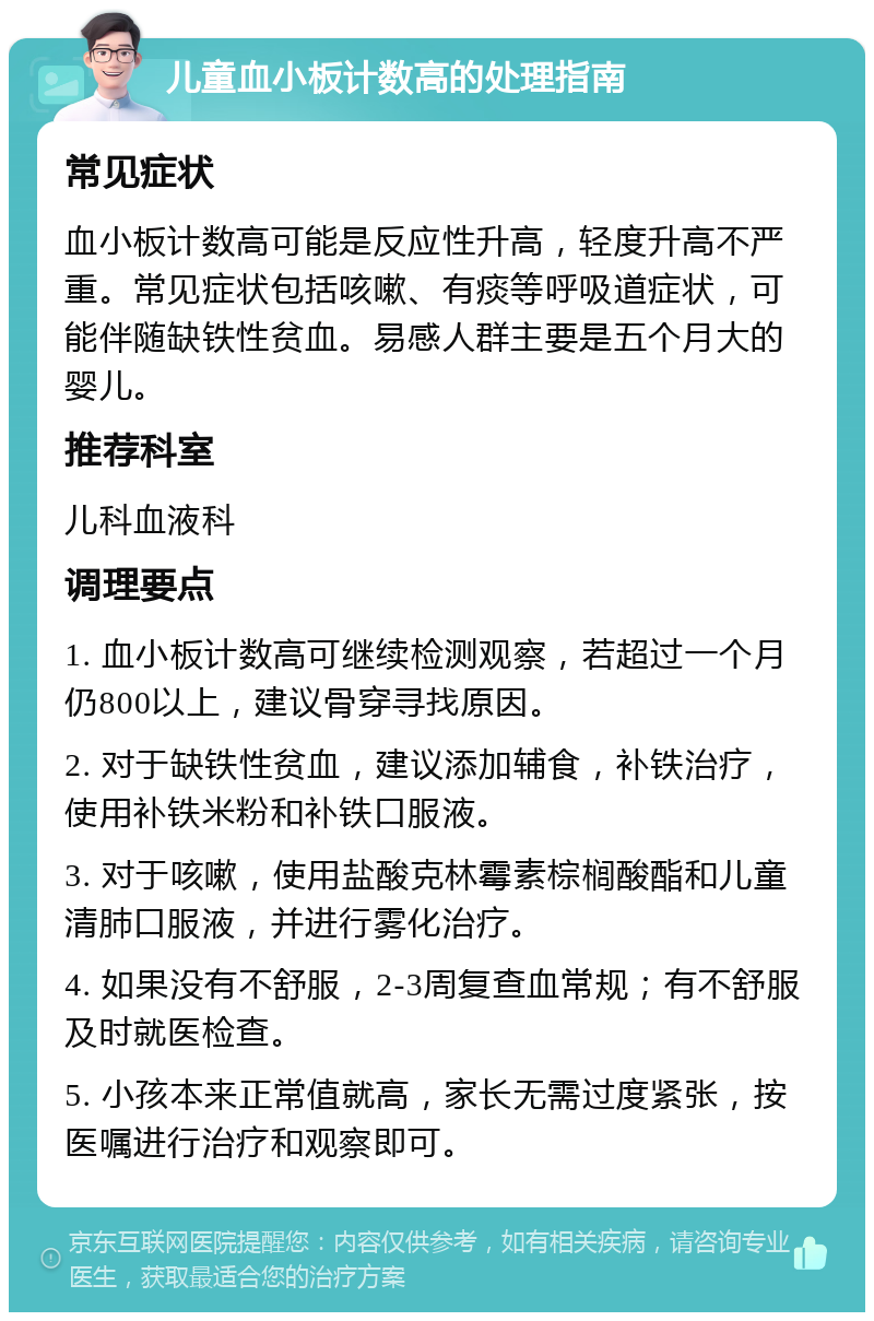 儿童血小板计数高的处理指南 常见症状 血小板计数高可能是反应性升高，轻度升高不严重。常见症状包括咳嗽、有痰等呼吸道症状，可能伴随缺铁性贫血。易感人群主要是五个月大的婴儿。 推荐科室 儿科血液科 调理要点 1. 血小板计数高可继续检测观察，若超过一个月仍800以上，建议骨穿寻找原因。 2. 对于缺铁性贫血，建议添加辅食，补铁治疗，使用补铁米粉和补铁口服液。 3. 对于咳嗽，使用盐酸克林霉素棕榈酸酯和儿童清肺口服液，并进行雾化治疗。 4. 如果没有不舒服，2-3周复查血常规；有不舒服及时就医检查。 5. 小孩本来正常值就高，家长无需过度紧张，按医嘱进行治疗和观察即可。