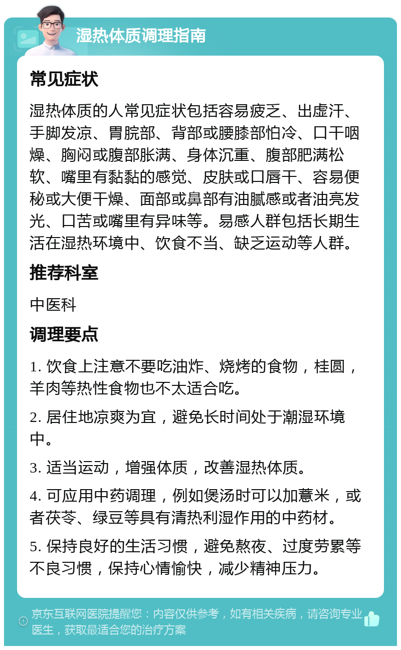 湿热体质调理指南 常见症状 湿热体质的人常见症状包括容易疲乏、出虚汗、手脚发凉、胃脘部、背部或腰膝部怕冷、口干咽燥、胸闷或腹部胀满、身体沉重、腹部肥满松软、嘴里有黏黏的感觉、皮肤或口唇干、容易便秘或大便干燥、面部或鼻部有油腻感或者油亮发光、口苦或嘴里有异味等。易感人群包括长期生活在湿热环境中、饮食不当、缺乏运动等人群。 推荐科室 中医科 调理要点 1. 饮食上注意不要吃油炸、烧烤的食物，桂圆，羊肉等热性食物也不太适合吃。 2. 居住地凉爽为宜，避免长时间处于潮湿环境中。 3. 适当运动，增强体质，改善湿热体质。 4. 可应用中药调理，例如煲汤时可以加薏米，或者茯苓、绿豆等具有清热利湿作用的中药材。 5. 保持良好的生活习惯，避免熬夜、过度劳累等不良习惯，保持心情愉快，减少精神压力。