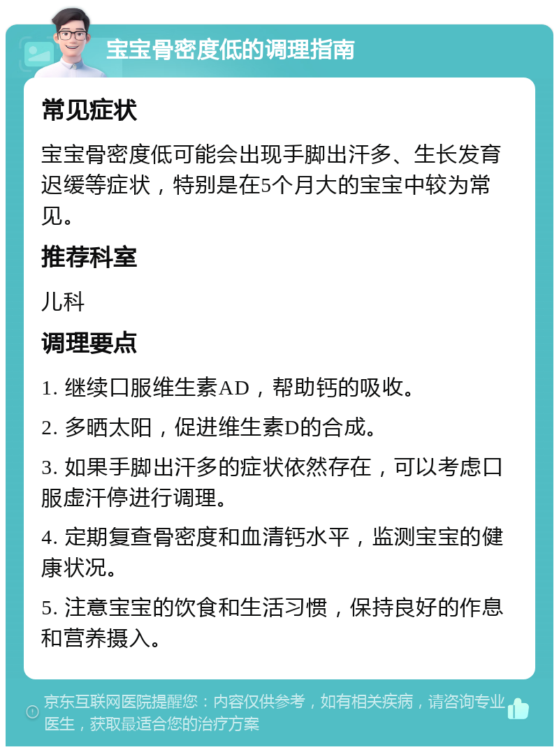 宝宝骨密度低的调理指南 常见症状 宝宝骨密度低可能会出现手脚出汗多、生长发育迟缓等症状，特别是在5个月大的宝宝中较为常见。 推荐科室 儿科 调理要点 1. 继续口服维生素AD，帮助钙的吸收。 2. 多晒太阳，促进维生素D的合成。 3. 如果手脚出汗多的症状依然存在，可以考虑口服虚汗停进行调理。 4. 定期复查骨密度和血清钙水平，监测宝宝的健康状况。 5. 注意宝宝的饮食和生活习惯，保持良好的作息和营养摄入。