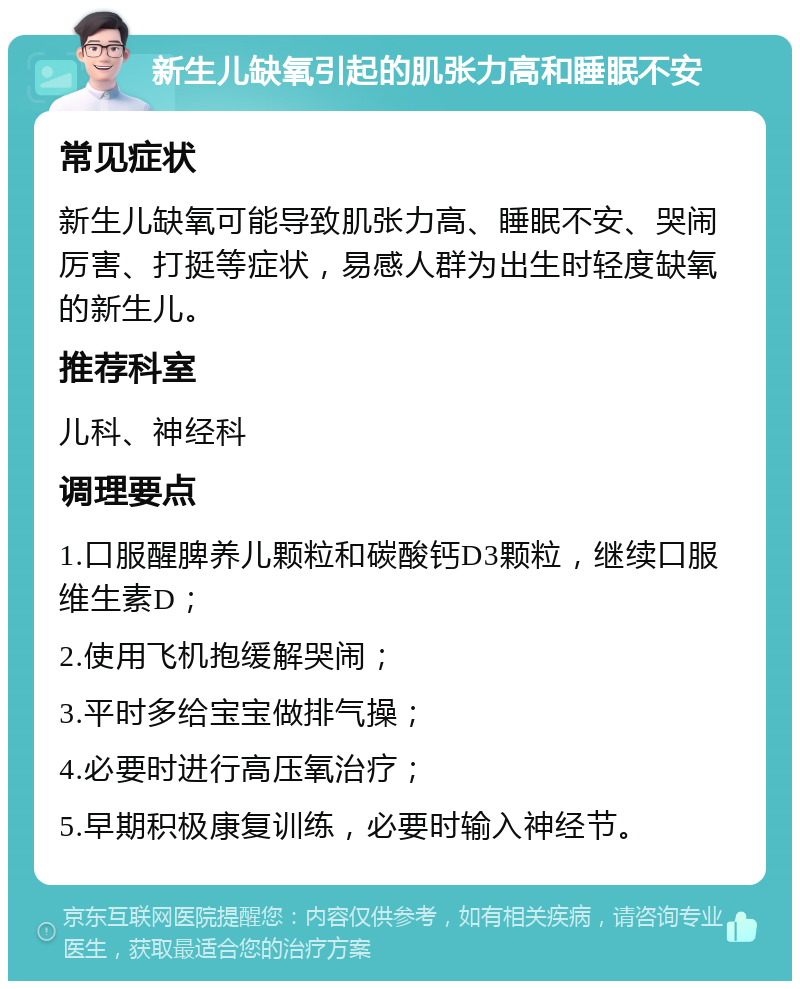 新生儿缺氧引起的肌张力高和睡眠不安 常见症状 新生儿缺氧可能导致肌张力高、睡眠不安、哭闹厉害、打挺等症状，易感人群为出生时轻度缺氧的新生儿。 推荐科室 儿科、神经科 调理要点 1.口服醒脾养儿颗粒和碳酸钙D3颗粒，继续口服维生素D； 2.使用飞机抱缓解哭闹； 3.平时多给宝宝做排气操； 4.必要时进行高压氧治疗； 5.早期积极康复训练，必要时输入神经节。