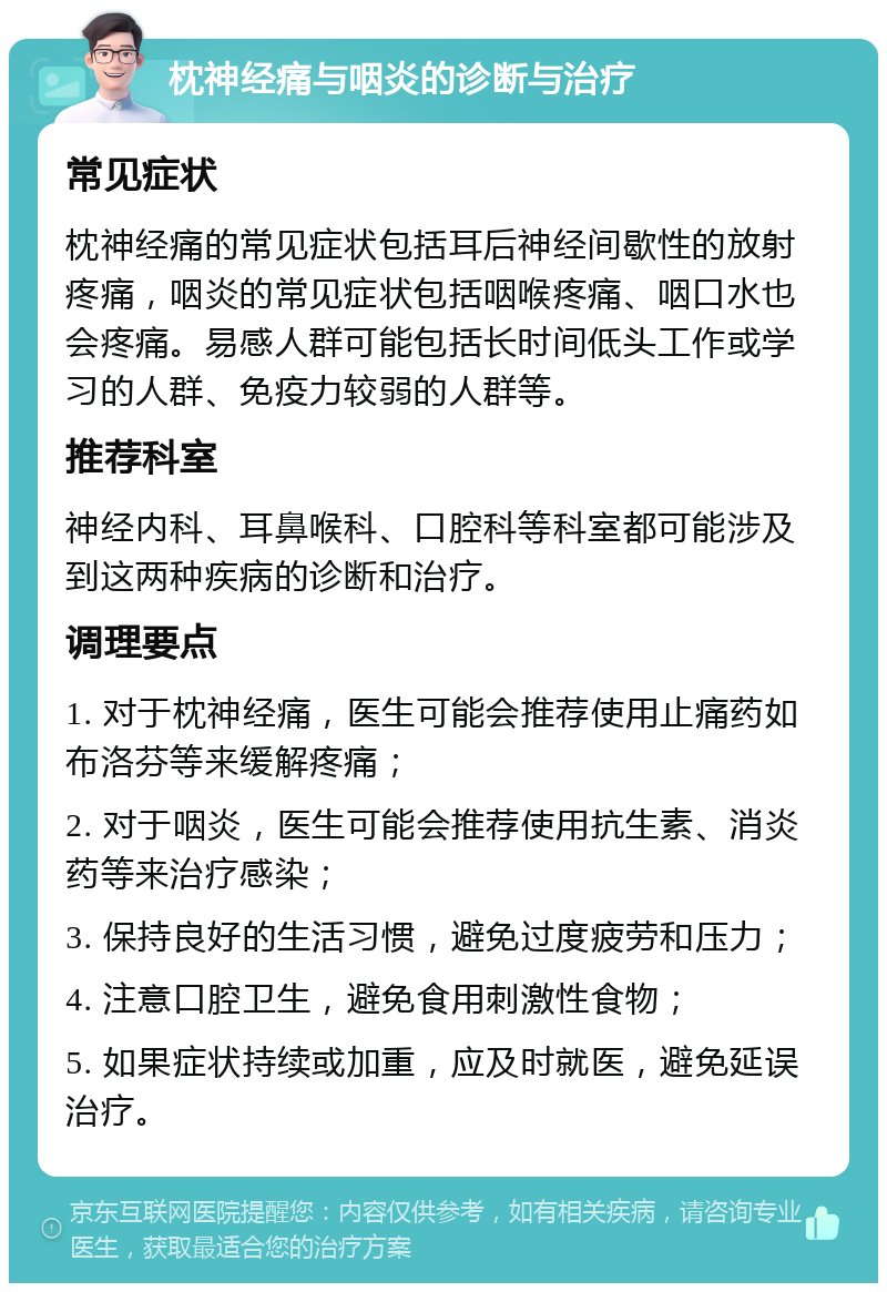 枕神经痛与咽炎的诊断与治疗 常见症状 枕神经痛的常见症状包括耳后神经间歇性的放射疼痛，咽炎的常见症状包括咽喉疼痛、咽口水也会疼痛。易感人群可能包括长时间低头工作或学习的人群、免疫力较弱的人群等。 推荐科室 神经内科、耳鼻喉科、口腔科等科室都可能涉及到这两种疾病的诊断和治疗。 调理要点 1. 对于枕神经痛，医生可能会推荐使用止痛药如布洛芬等来缓解疼痛； 2. 对于咽炎，医生可能会推荐使用抗生素、消炎药等来治疗感染； 3. 保持良好的生活习惯，避免过度疲劳和压力； 4. 注意口腔卫生，避免食用刺激性食物； 5. 如果症状持续或加重，应及时就医，避免延误治疗。