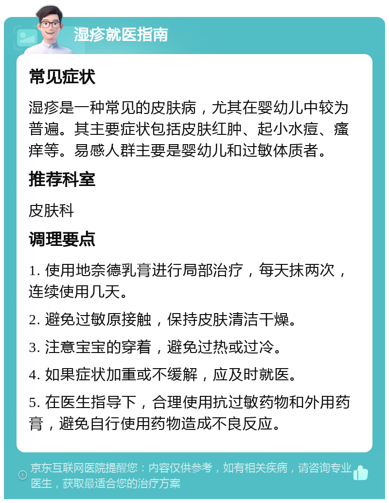 湿疹就医指南 常见症状 湿疹是一种常见的皮肤病，尤其在婴幼儿中较为普遍。其主要症状包括皮肤红肿、起小水痘、瘙痒等。易感人群主要是婴幼儿和过敏体质者。 推荐科室 皮肤科 调理要点 1. 使用地奈德乳膏进行局部治疗，每天抹两次，连续使用几天。 2. 避免过敏原接触，保持皮肤清洁干燥。 3. 注意宝宝的穿着，避免过热或过冷。 4. 如果症状加重或不缓解，应及时就医。 5. 在医生指导下，合理使用抗过敏药物和外用药膏，避免自行使用药物造成不良反应。