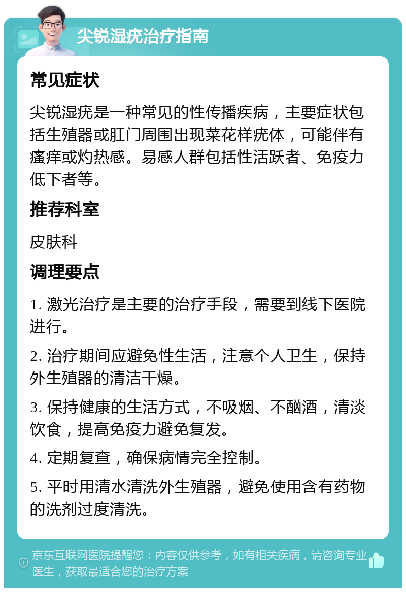 尖锐湿疣治疗指南 常见症状 尖锐湿疣是一种常见的性传播疾病，主要症状包括生殖器或肛门周围出现菜花样疣体，可能伴有瘙痒或灼热感。易感人群包括性活跃者、免疫力低下者等。 推荐科室 皮肤科 调理要点 1. 激光治疗是主要的治疗手段，需要到线下医院进行。 2. 治疗期间应避免性生活，注意个人卫生，保持外生殖器的清洁干燥。 3. 保持健康的生活方式，不吸烟、不酗酒，清淡饮食，提高免疫力避免复发。 4. 定期复查，确保病情完全控制。 5. 平时用清水清洗外生殖器，避免使用含有药物的洗剂过度清洗。