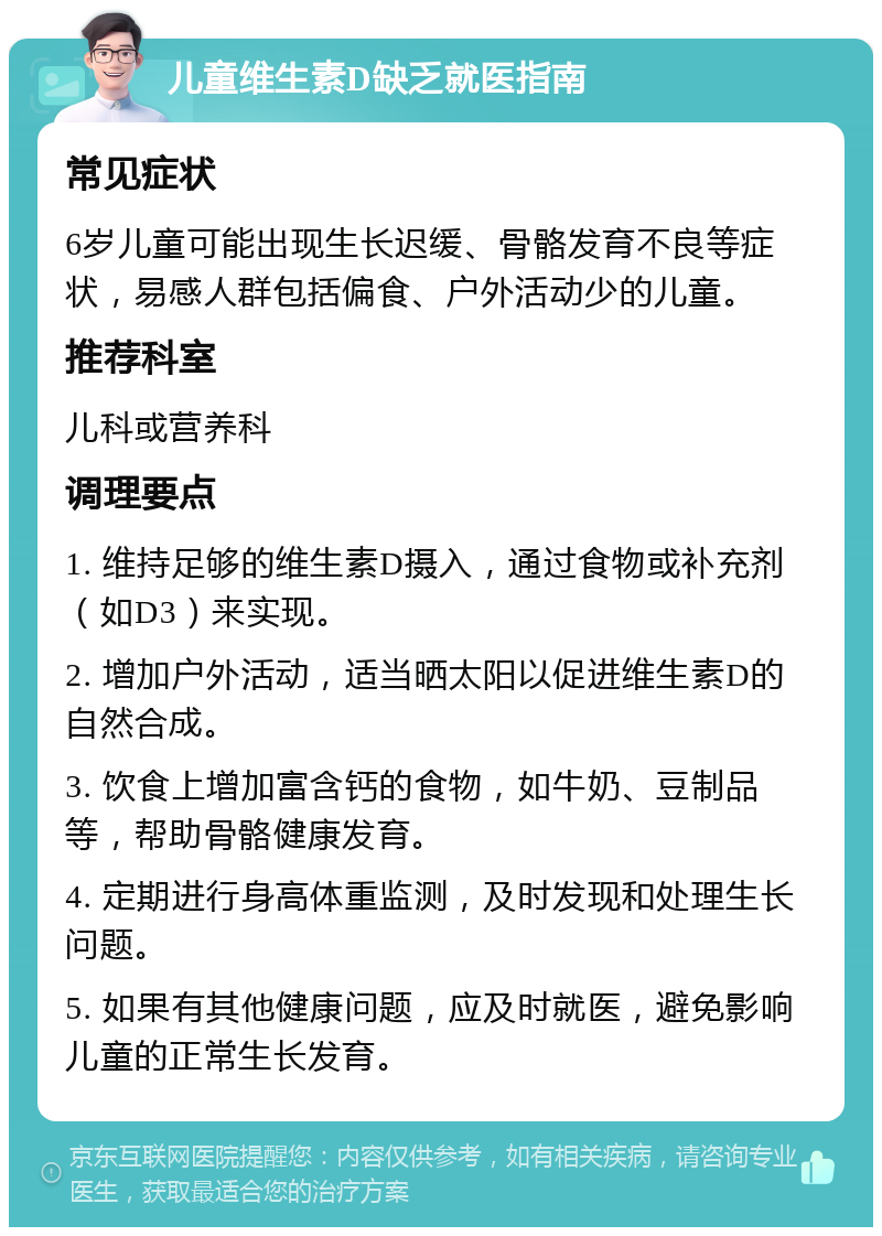 儿童维生素D缺乏就医指南 常见症状 6岁儿童可能出现生长迟缓、骨骼发育不良等症状，易感人群包括偏食、户外活动少的儿童。 推荐科室 儿科或营养科 调理要点 1. 维持足够的维生素D摄入，通过食物或补充剂（如D3）来实现。 2. 增加户外活动，适当晒太阳以促进维生素D的自然合成。 3. 饮食上增加富含钙的食物，如牛奶、豆制品等，帮助骨骼健康发育。 4. 定期进行身高体重监测，及时发现和处理生长问题。 5. 如果有其他健康问题，应及时就医，避免影响儿童的正常生长发育。