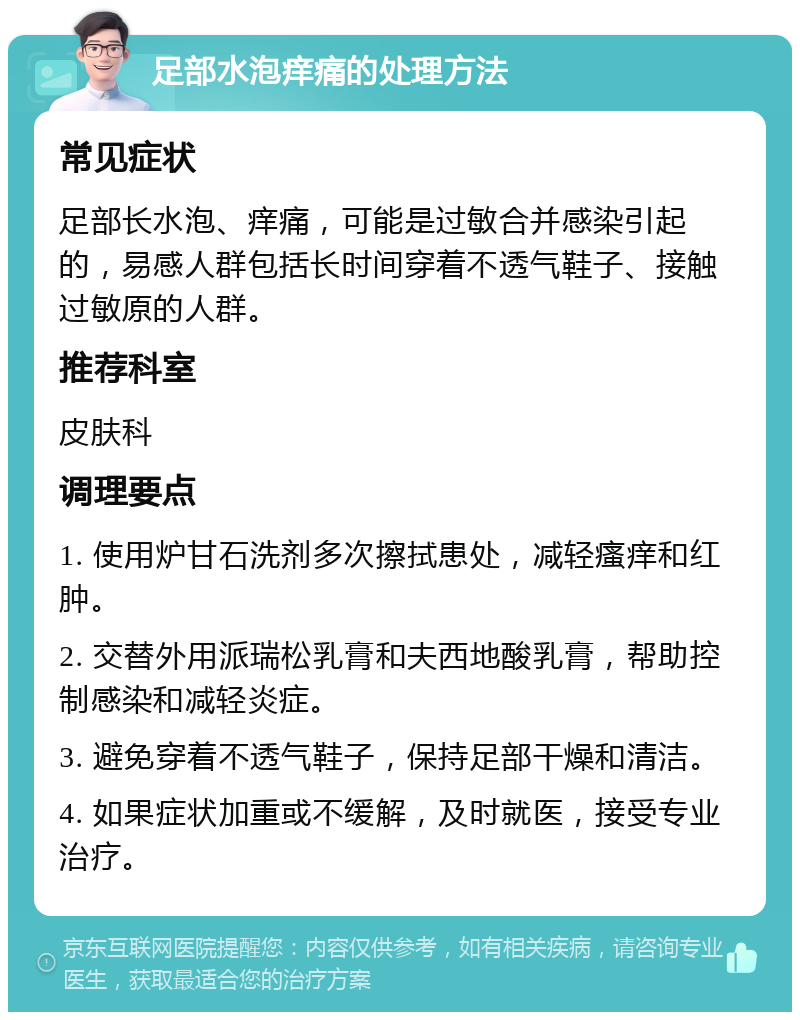 足部水泡痒痛的处理方法 常见症状 足部长水泡、痒痛，可能是过敏合并感染引起的，易感人群包括长时间穿着不透气鞋子、接触过敏原的人群。 推荐科室 皮肤科 调理要点 1. 使用炉甘石洗剂多次擦拭患处，减轻瘙痒和红肿。 2. 交替外用派瑞松乳膏和夫西地酸乳膏，帮助控制感染和减轻炎症。 3. 避免穿着不透气鞋子，保持足部干燥和清洁。 4. 如果症状加重或不缓解，及时就医，接受专业治疗。