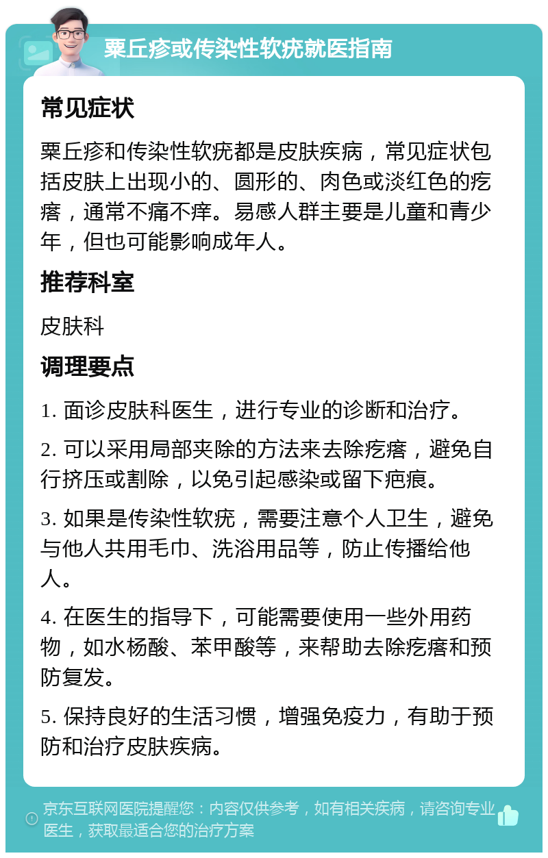 粟丘疹或传染性软疣就医指南 常见症状 粟丘疹和传染性软疣都是皮肤疾病，常见症状包括皮肤上出现小的、圆形的、肉色或淡红色的疙瘩，通常不痛不痒。易感人群主要是儿童和青少年，但也可能影响成年人。 推荐科室 皮肤科 调理要点 1. 面诊皮肤科医生，进行专业的诊断和治疗。 2. 可以采用局部夹除的方法来去除疙瘩，避免自行挤压或割除，以免引起感染或留下疤痕。 3. 如果是传染性软疣，需要注意个人卫生，避免与他人共用毛巾、洗浴用品等，防止传播给他人。 4. 在医生的指导下，可能需要使用一些外用药物，如水杨酸、苯甲酸等，来帮助去除疙瘩和预防复发。 5. 保持良好的生活习惯，增强免疫力，有助于预防和治疗皮肤疾病。