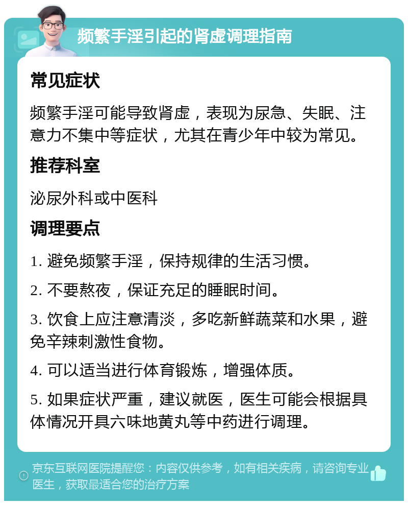 频繁手淫引起的肾虚调理指南 常见症状 频繁手淫可能导致肾虚，表现为尿急、失眠、注意力不集中等症状，尤其在青少年中较为常见。 推荐科室 泌尿外科或中医科 调理要点 1. 避免频繁手淫，保持规律的生活习惯。 2. 不要熬夜，保证充足的睡眠时间。 3. 饮食上应注意清淡，多吃新鲜蔬菜和水果，避免辛辣刺激性食物。 4. 可以适当进行体育锻炼，增强体质。 5. 如果症状严重，建议就医，医生可能会根据具体情况开具六味地黄丸等中药进行调理。