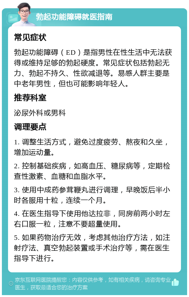 勃起功能障碍就医指南 常见症状 勃起功能障碍（ED）是指男性在性生活中无法获得或维持足够的勃起硬度。常见症状包括勃起无力、勃起不持久、性欲减退等。易感人群主要是中老年男性，但也可能影响年轻人。 推荐科室 泌尿外科或男科 调理要点 1. 调整生活方式，避免过度疲劳、熬夜和久坐，增加运动量。 2. 控制基础疾病，如高血压、糖尿病等，定期检查性激素、血糖和血脂水平。 3. 使用中成药参茸鞭丸进行调理，早晚饭后半小时各服用十粒，连续一个月。 4. 在医生指导下使用他达拉非，同房前两小时左右口服一粒，注意不要超量使用。 5. 如果药物治疗无效，考虑其他治疗方法，如注射疗法、真空勃起装置或手术治疗等，需在医生指导下进行。