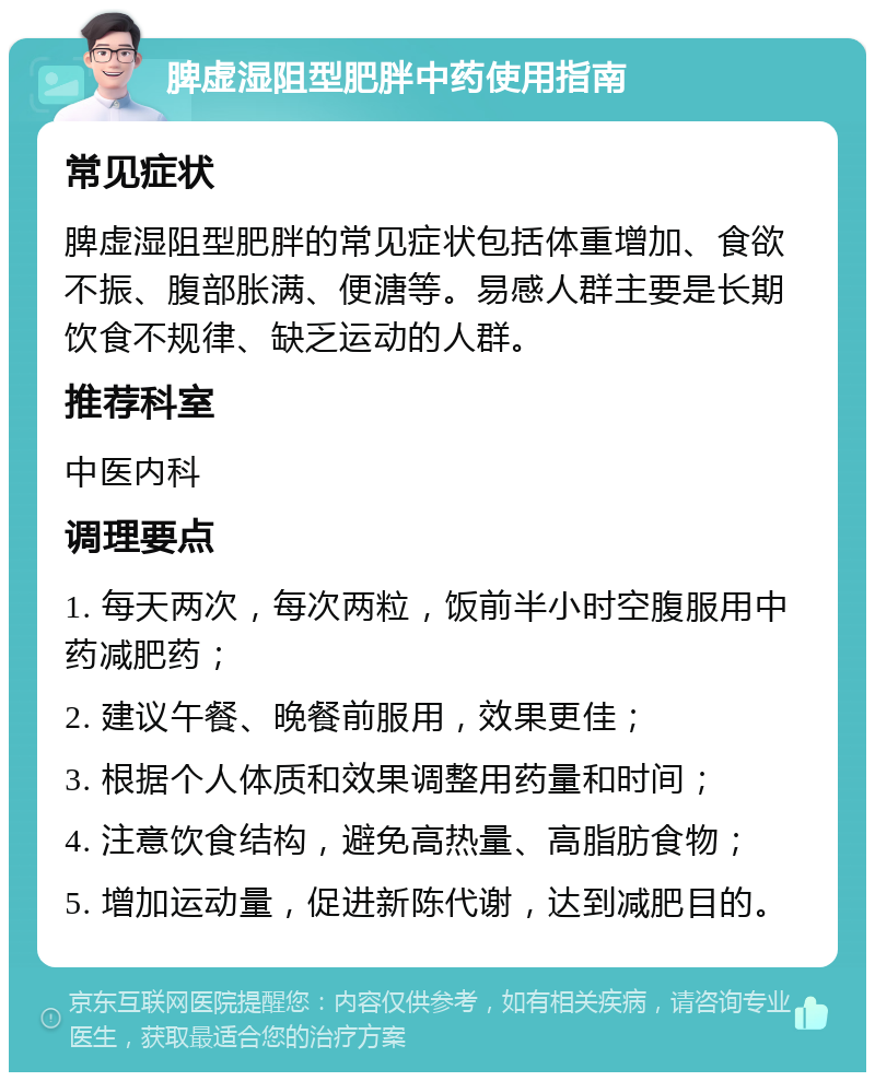 脾虚湿阻型肥胖中药使用指南 常见症状 脾虚湿阻型肥胖的常见症状包括体重增加、食欲不振、腹部胀满、便溏等。易感人群主要是长期饮食不规律、缺乏运动的人群。 推荐科室 中医内科 调理要点 1. 每天两次，每次两粒，饭前半小时空腹服用中药减肥药； 2. 建议午餐、晚餐前服用，效果更佳； 3. 根据个人体质和效果调整用药量和时间； 4. 注意饮食结构，避免高热量、高脂肪食物； 5. 增加运动量，促进新陈代谢，达到减肥目的。