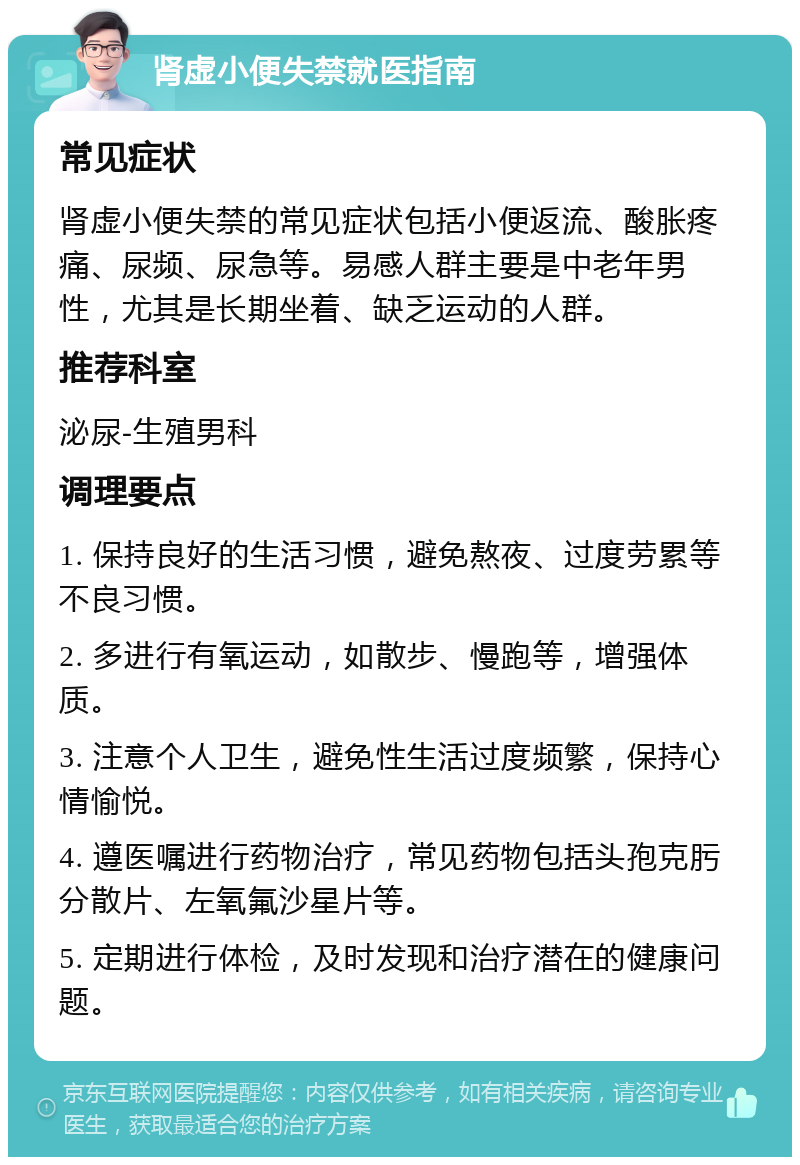 肾虚小便失禁就医指南 常见症状 肾虚小便失禁的常见症状包括小便返流、酸胀疼痛、尿频、尿急等。易感人群主要是中老年男性，尤其是长期坐着、缺乏运动的人群。 推荐科室 泌尿-生殖男科 调理要点 1. 保持良好的生活习惯，避免熬夜、过度劳累等不良习惯。 2. 多进行有氧运动，如散步、慢跑等，增强体质。 3. 注意个人卫生，避免性生活过度频繁，保持心情愉悦。 4. 遵医嘱进行药物治疗，常见药物包括头孢克肟分散片、左氧氟沙星片等。 5. 定期进行体检，及时发现和治疗潜在的健康问题。