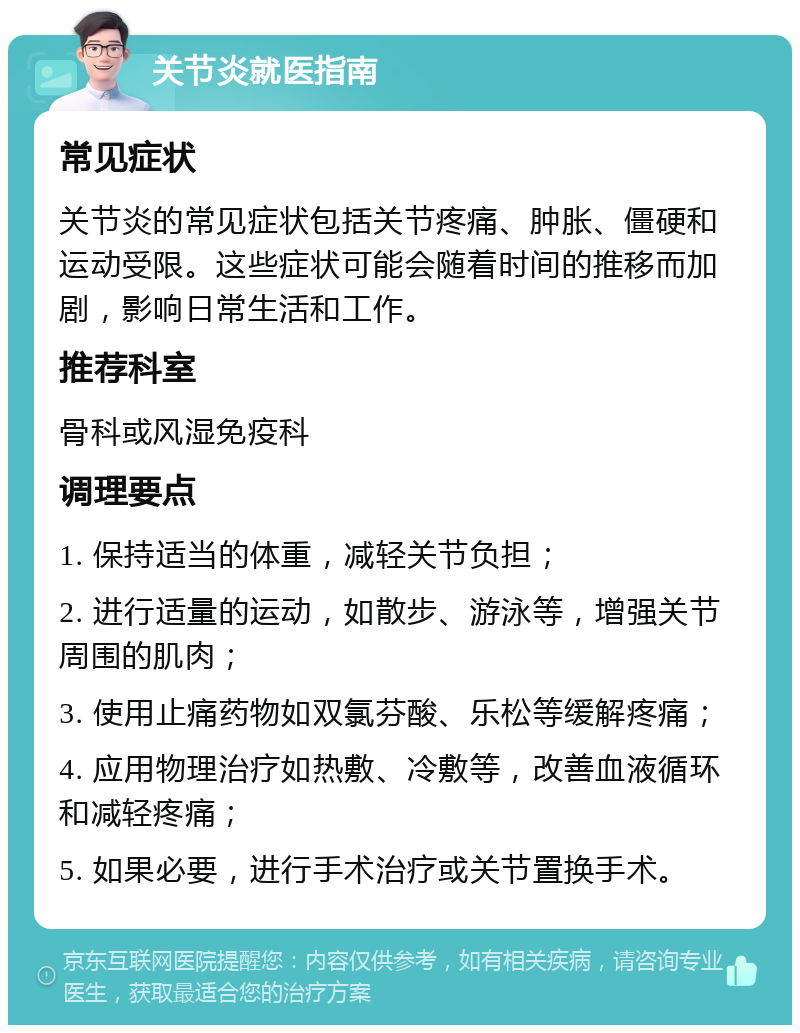 关节炎就医指南 常见症状 关节炎的常见症状包括关节疼痛、肿胀、僵硬和运动受限。这些症状可能会随着时间的推移而加剧，影响日常生活和工作。 推荐科室 骨科或风湿免疫科 调理要点 1. 保持适当的体重，减轻关节负担； 2. 进行适量的运动，如散步、游泳等，增强关节周围的肌肉； 3. 使用止痛药物如双氯芬酸、乐松等缓解疼痛； 4. 应用物理治疗如热敷、冷敷等，改善血液循环和减轻疼痛； 5. 如果必要，进行手术治疗或关节置换手术。