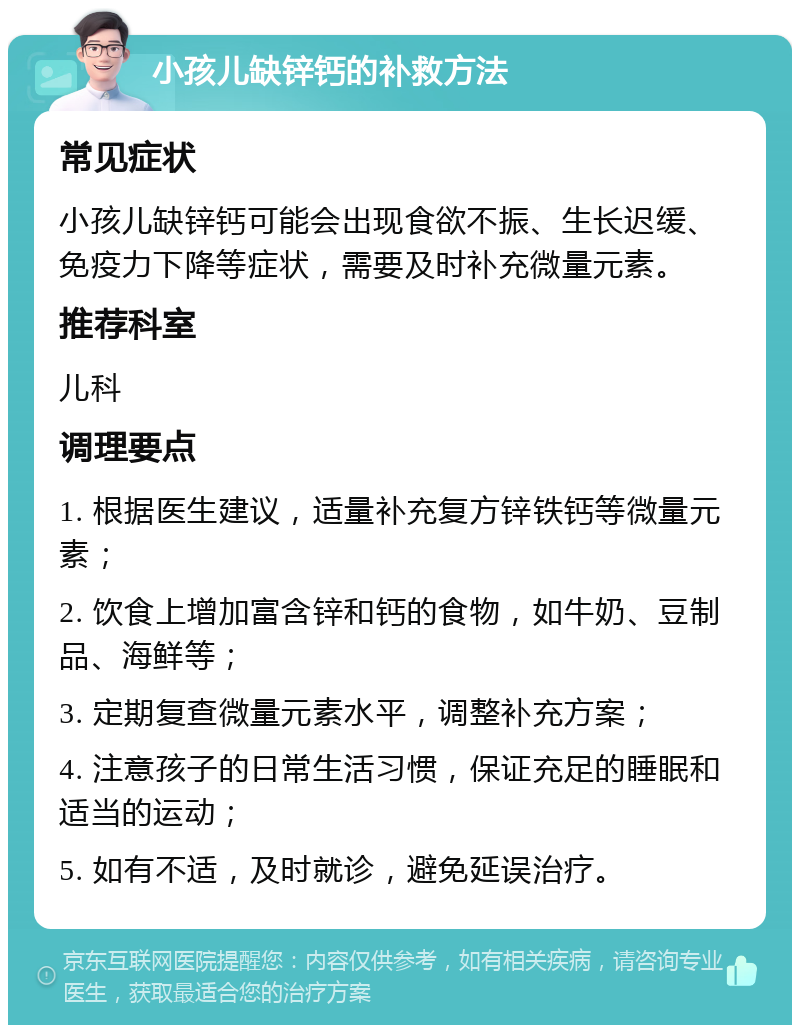 小孩儿缺锌钙的补救方法 常见症状 小孩儿缺锌钙可能会出现食欲不振、生长迟缓、免疫力下降等症状，需要及时补充微量元素。 推荐科室 儿科 调理要点 1. 根据医生建议，适量补充复方锌铁钙等微量元素； 2. 饮食上增加富含锌和钙的食物，如牛奶、豆制品、海鲜等； 3. 定期复查微量元素水平，调整补充方案； 4. 注意孩子的日常生活习惯，保证充足的睡眠和适当的运动； 5. 如有不适，及时就诊，避免延误治疗。