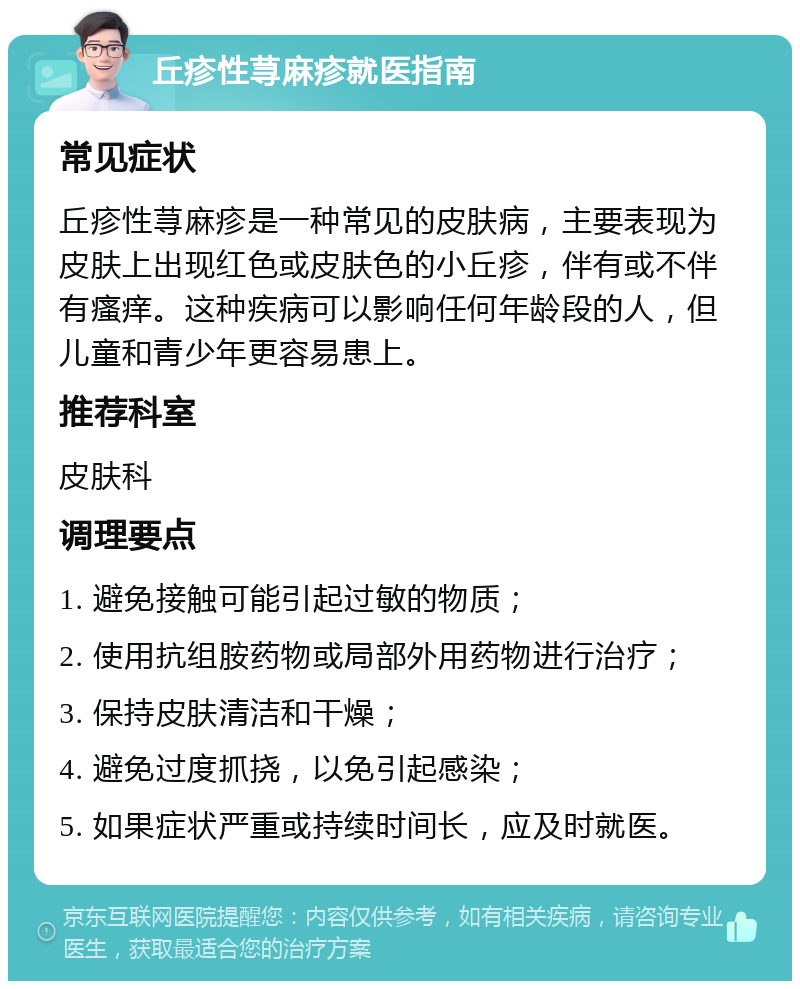 丘疹性荨麻疹就医指南 常见症状 丘疹性荨麻疹是一种常见的皮肤病，主要表现为皮肤上出现红色或皮肤色的小丘疹，伴有或不伴有瘙痒。这种疾病可以影响任何年龄段的人，但儿童和青少年更容易患上。 推荐科室 皮肤科 调理要点 1. 避免接触可能引起过敏的物质； 2. 使用抗组胺药物或局部外用药物进行治疗； 3. 保持皮肤清洁和干燥； 4. 避免过度抓挠，以免引起感染； 5. 如果症状严重或持续时间长，应及时就医。