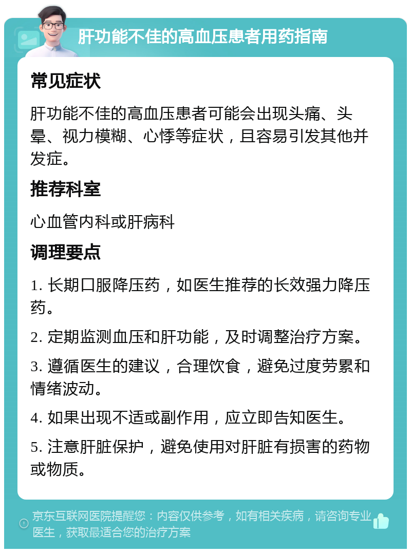 肝功能不佳的高血压患者用药指南 常见症状 肝功能不佳的高血压患者可能会出现头痛、头晕、视力模糊、心悸等症状，且容易引发其他并发症。 推荐科室 心血管内科或肝病科 调理要点 1. 长期口服降压药，如医生推荐的长效强力降压药。 2. 定期监测血压和肝功能，及时调整治疗方案。 3. 遵循医生的建议，合理饮食，避免过度劳累和情绪波动。 4. 如果出现不适或副作用，应立即告知医生。 5. 注意肝脏保护，避免使用对肝脏有损害的药物或物质。