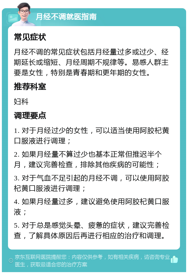 月经不调就医指南 常见症状 月经不调的常见症状包括月经量过多或过少、经期延长或缩短、月经周期不规律等。易感人群主要是女性，特别是青春期和更年期的女性。 推荐科室 妇科 调理要点 1. 对于月经过少的女性，可以适当使用阿胶杞黄口服液进行调理； 2. 如果月经量不算过少也基本正常但推迟半个月，建议完善检查，排除其他疾病的可能性； 3. 对于气血不足引起的月经不调，可以使用阿胶杞黄口服液进行调理； 4. 如果月经量过多，建议避免使用阿胶杞黄口服液； 5. 对于总是感觉头晕、疲惫的症状，建议完善检查，了解具体原因后再进行相应的治疗和调理。