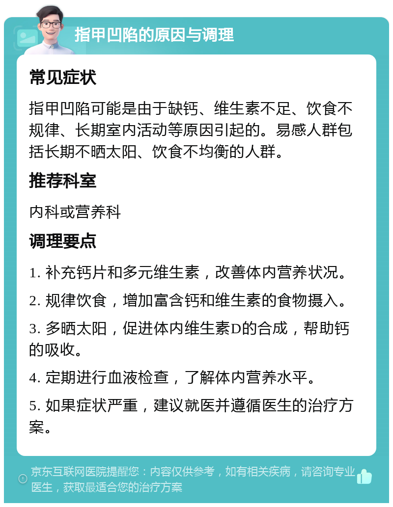 指甲凹陷的原因与调理 常见症状 指甲凹陷可能是由于缺钙、维生素不足、饮食不规律、长期室内活动等原因引起的。易感人群包括长期不晒太阳、饮食不均衡的人群。 推荐科室 内科或营养科 调理要点 1. 补充钙片和多元维生素，改善体内营养状况。 2. 规律饮食，增加富含钙和维生素的食物摄入。 3. 多晒太阳，促进体内维生素D的合成，帮助钙的吸收。 4. 定期进行血液检查，了解体内营养水平。 5. 如果症状严重，建议就医并遵循医生的治疗方案。