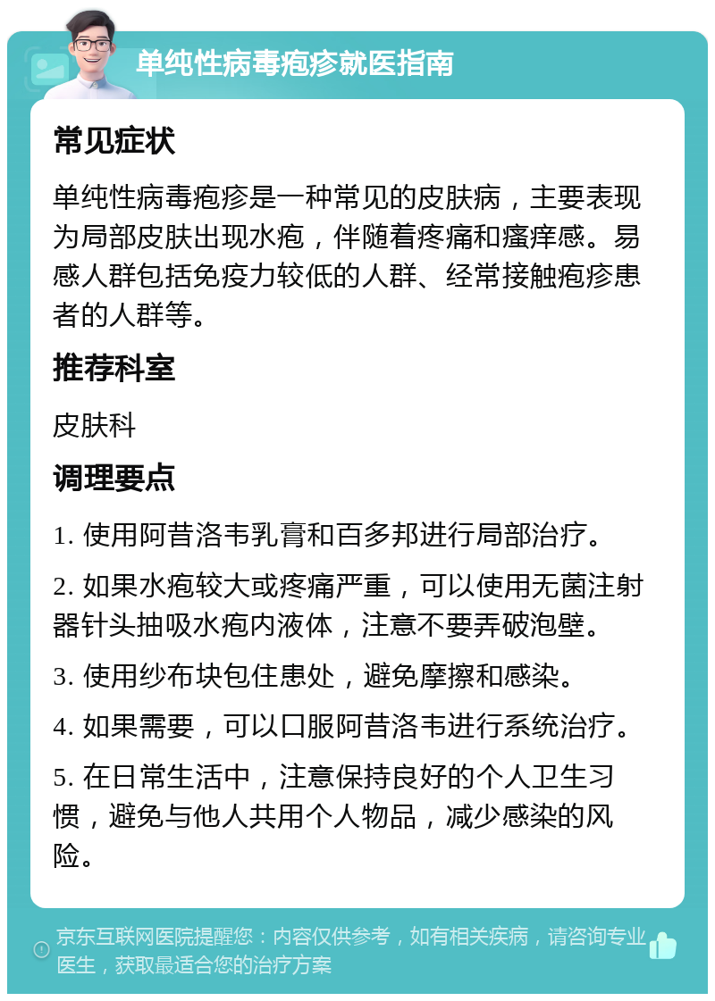 单纯性病毒疱疹就医指南 常见症状 单纯性病毒疱疹是一种常见的皮肤病，主要表现为局部皮肤出现水疱，伴随着疼痛和瘙痒感。易感人群包括免疫力较低的人群、经常接触疱疹患者的人群等。 推荐科室 皮肤科 调理要点 1. 使用阿昔洛韦乳膏和百多邦进行局部治疗。 2. 如果水疱较大或疼痛严重，可以使用无菌注射器针头抽吸水疱内液体，注意不要弄破泡壁。 3. 使用纱布块包住患处，避免摩擦和感染。 4. 如果需要，可以口服阿昔洛韦进行系统治疗。 5. 在日常生活中，注意保持良好的个人卫生习惯，避免与他人共用个人物品，减少感染的风险。