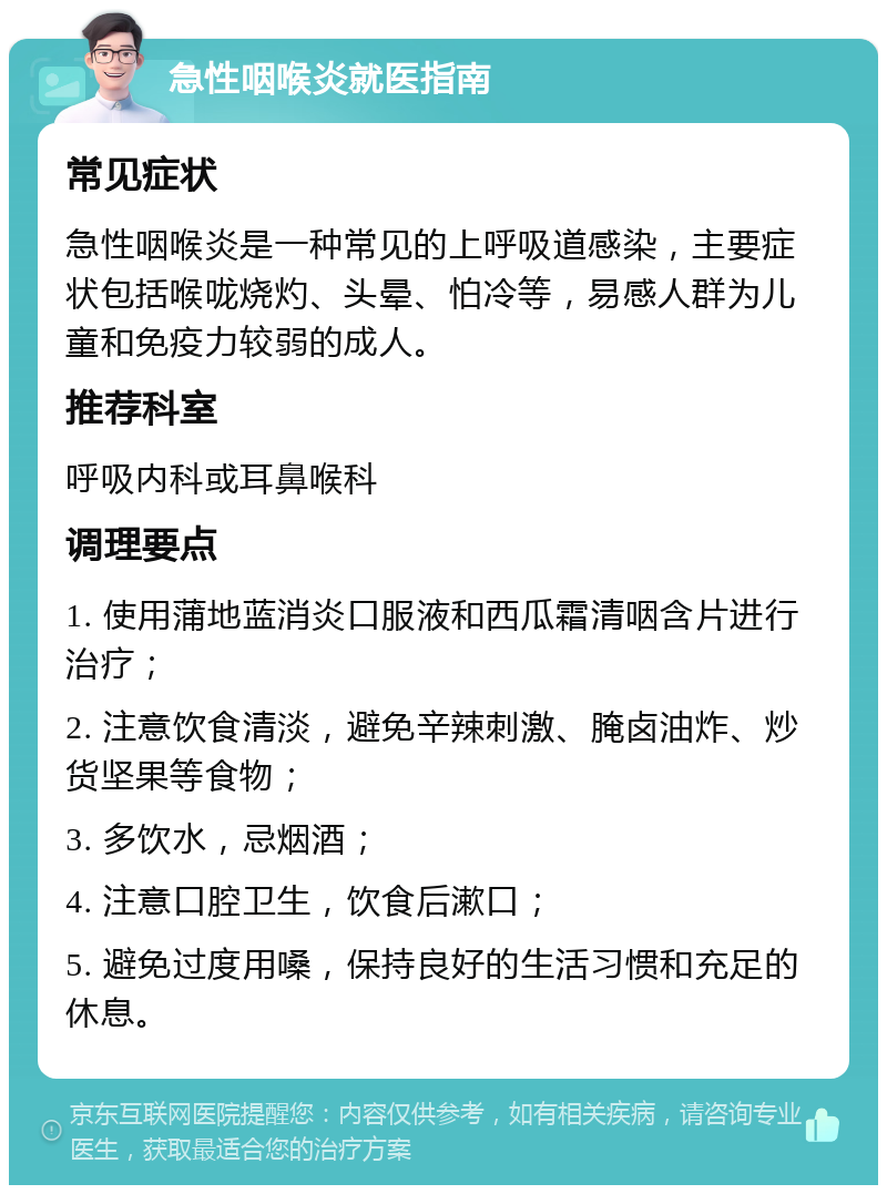 急性咽喉炎就医指南 常见症状 急性咽喉炎是一种常见的上呼吸道感染，主要症状包括喉咙烧灼、头晕、怕冷等，易感人群为儿童和免疫力较弱的成人。 推荐科室 呼吸内科或耳鼻喉科 调理要点 1. 使用蒲地蓝消炎口服液和西瓜霜清咽含片进行治疗； 2. 注意饮食清淡，避免辛辣刺激、腌卤油炸、炒货坚果等食物； 3. 多饮水，忌烟酒； 4. 注意口腔卫生，饮食后漱口； 5. 避免过度用嗓，保持良好的生活习惯和充足的休息。