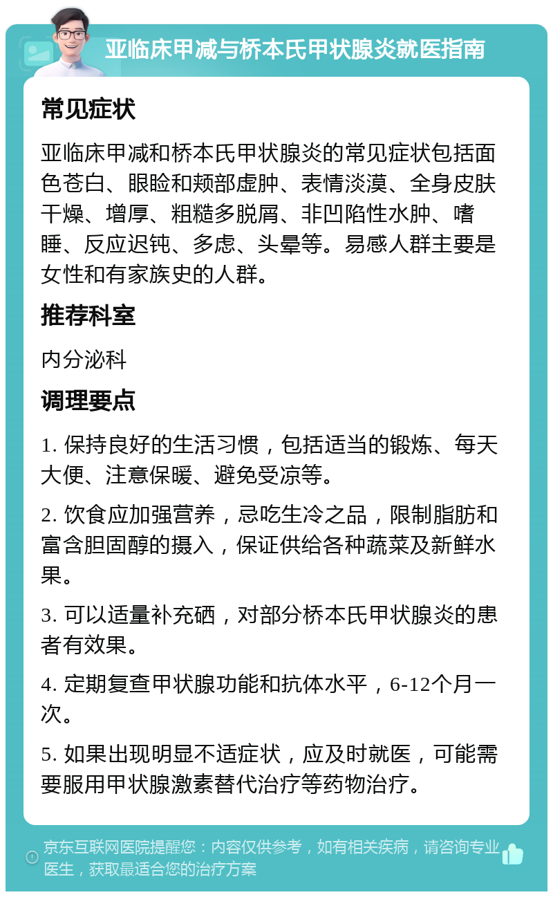 亚临床甲减与桥本氏甲状腺炎就医指南 常见症状 亚临床甲减和桥本氏甲状腺炎的常见症状包括面色苍白、眼睑和颊部虚肿、表情淡漠、全身皮肤干燥、增厚、粗糙多脱屑、非凹陷性水肿、嗜睡、反应迟钝、多虑、头晕等。易感人群主要是女性和有家族史的人群。 推荐科室 内分泌科 调理要点 1. 保持良好的生活习惯，包括适当的锻炼、每天大便、注意保暖、避免受凉等。 2. 饮食应加强营养，忌吃生冷之品，限制脂肪和富含胆固醇的摄入，保证供给各种蔬菜及新鲜水果。 3. 可以适量补充硒，对部分桥本氏甲状腺炎的患者有效果。 4. 定期复查甲状腺功能和抗体水平，6-12个月一次。 5. 如果出现明显不适症状，应及时就医，可能需要服用甲状腺激素替代治疗等药物治疗。