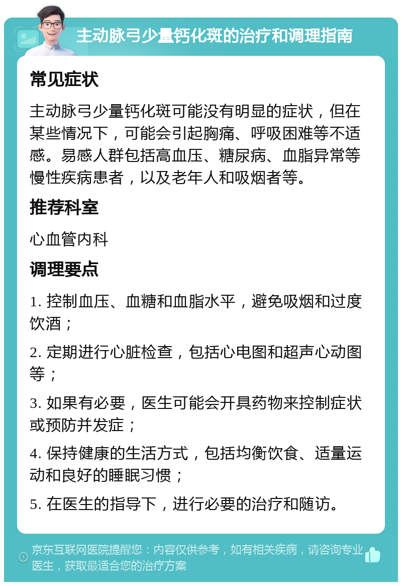 主动脉弓少量钙化斑的治疗和调理指南 常见症状 主动脉弓少量钙化斑可能没有明显的症状，但在某些情况下，可能会引起胸痛、呼吸困难等不适感。易感人群包括高血压、糖尿病、血脂异常等慢性疾病患者，以及老年人和吸烟者等。 推荐科室 心血管内科 调理要点 1. 控制血压、血糖和血脂水平，避免吸烟和过度饮酒； 2. 定期进行心脏检查，包括心电图和超声心动图等； 3. 如果有必要，医生可能会开具药物来控制症状或预防并发症； 4. 保持健康的生活方式，包括均衡饮食、适量运动和良好的睡眠习惯； 5. 在医生的指导下，进行必要的治疗和随访。