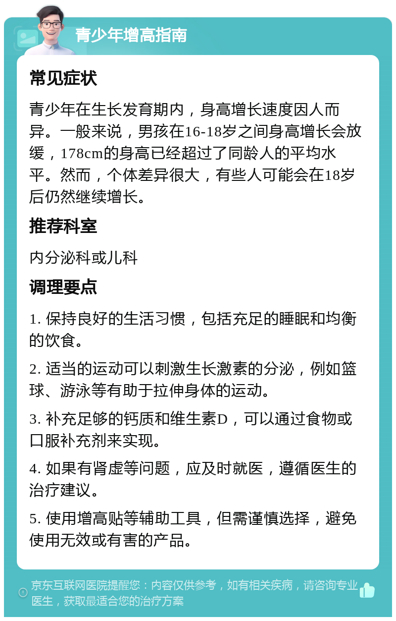 青少年增高指南 常见症状 青少年在生长发育期内，身高增长速度因人而异。一般来说，男孩在16-18岁之间身高增长会放缓，178cm的身高已经超过了同龄人的平均水平。然而，个体差异很大，有些人可能会在18岁后仍然继续增长。 推荐科室 内分泌科或儿科 调理要点 1. 保持良好的生活习惯，包括充足的睡眠和均衡的饮食。 2. 适当的运动可以刺激生长激素的分泌，例如篮球、游泳等有助于拉伸身体的运动。 3. 补充足够的钙质和维生素D，可以通过食物或口服补充剂来实现。 4. 如果有肾虚等问题，应及时就医，遵循医生的治疗建议。 5. 使用增高贴等辅助工具，但需谨慎选择，避免使用无效或有害的产品。