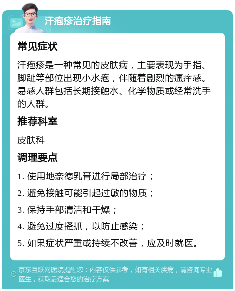 汗疱疹治疗指南 常见症状 汗疱疹是一种常见的皮肤病，主要表现为手指、脚趾等部位出现小水疱，伴随着剧烈的瘙痒感。易感人群包括长期接触水、化学物质或经常洗手的人群。 推荐科室 皮肤科 调理要点 1. 使用地奈德乳膏进行局部治疗； 2. 避免接触可能引起过敏的物质； 3. 保持手部清洁和干燥； 4. 避免过度搔抓，以防止感染； 5. 如果症状严重或持续不改善，应及时就医。