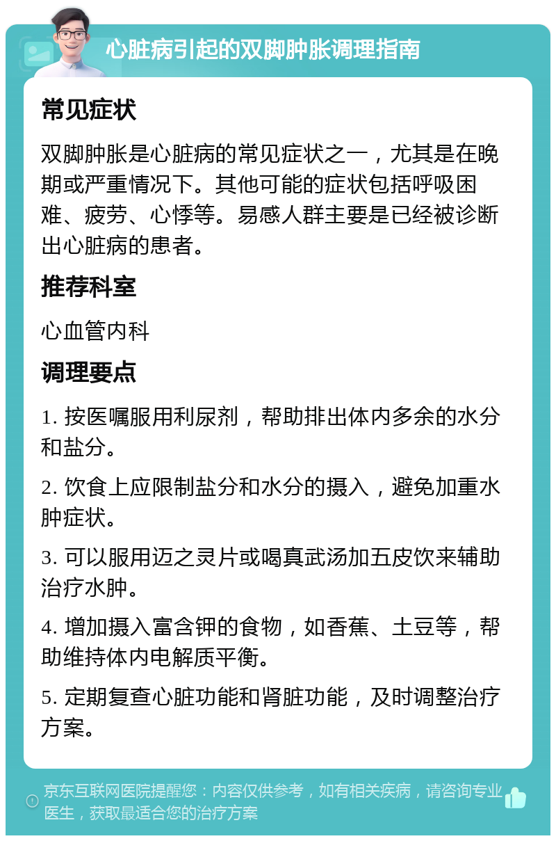 心脏病引起的双脚肿胀调理指南 常见症状 双脚肿胀是心脏病的常见症状之一，尤其是在晚期或严重情况下。其他可能的症状包括呼吸困难、疲劳、心悸等。易感人群主要是已经被诊断出心脏病的患者。 推荐科室 心血管内科 调理要点 1. 按医嘱服用利尿剂，帮助排出体内多余的水分和盐分。 2. 饮食上应限制盐分和水分的摄入，避免加重水肿症状。 3. 可以服用迈之灵片或喝真武汤加五皮饮来辅助治疗水肿。 4. 增加摄入富含钾的食物，如香蕉、土豆等，帮助维持体内电解质平衡。 5. 定期复查心脏功能和肾脏功能，及时调整治疗方案。