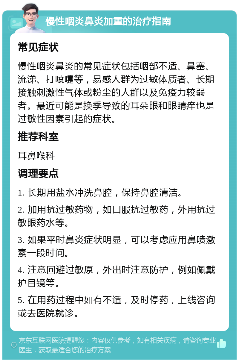 慢性咽炎鼻炎加重的治疗指南 常见症状 慢性咽炎鼻炎的常见症状包括咽部不适、鼻塞、流涕、打喷嚏等，易感人群为过敏体质者、长期接触刺激性气体或粉尘的人群以及免疫力较弱者。最近可能是换季导致的耳朵眼和眼睛痒也是过敏性因素引起的症状。 推荐科室 耳鼻喉科 调理要点 1. 长期用盐水冲洗鼻腔，保持鼻腔清洁。 2. 加用抗过敏药物，如口服抗过敏药，外用抗过敏眼药水等。 3. 如果平时鼻炎症状明显，可以考虑应用鼻喷激素一段时间。 4. 注意回避过敏原，外出时注意防护，例如佩戴护目镜等。 5. 在用药过程中如有不适，及时停药，上线咨询或去医院就诊。