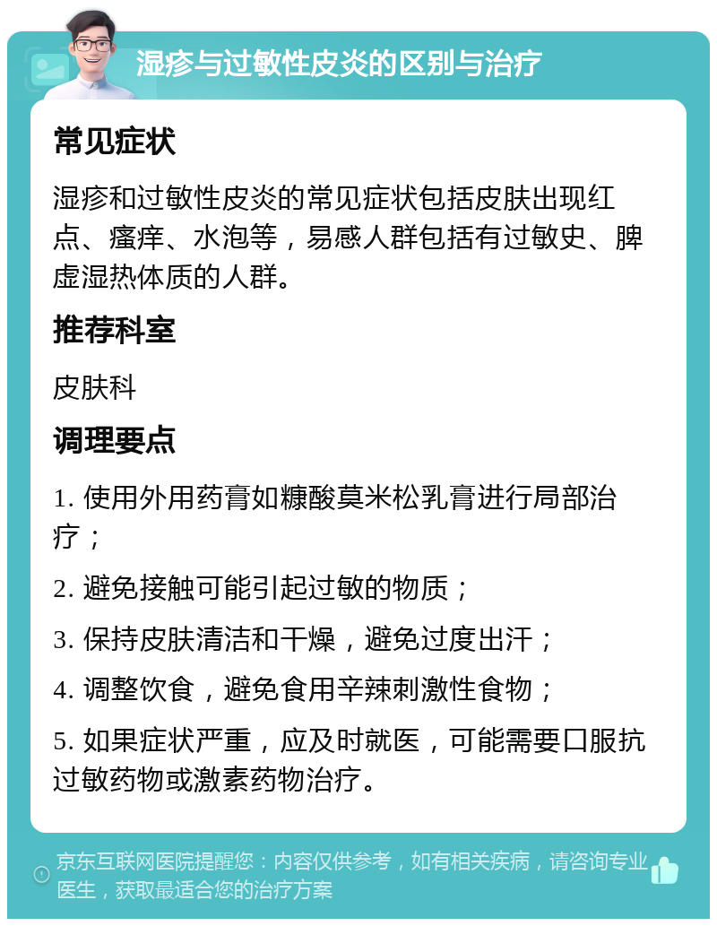 湿疹与过敏性皮炎的区别与治疗 常见症状 湿疹和过敏性皮炎的常见症状包括皮肤出现红点、瘙痒、水泡等，易感人群包括有过敏史、脾虚湿热体质的人群。 推荐科室 皮肤科 调理要点 1. 使用外用药膏如糠酸莫米松乳膏进行局部治疗； 2. 避免接触可能引起过敏的物质； 3. 保持皮肤清洁和干燥，避免过度出汗； 4. 调整饮食，避免食用辛辣刺激性食物； 5. 如果症状严重，应及时就医，可能需要口服抗过敏药物或激素药物治疗。