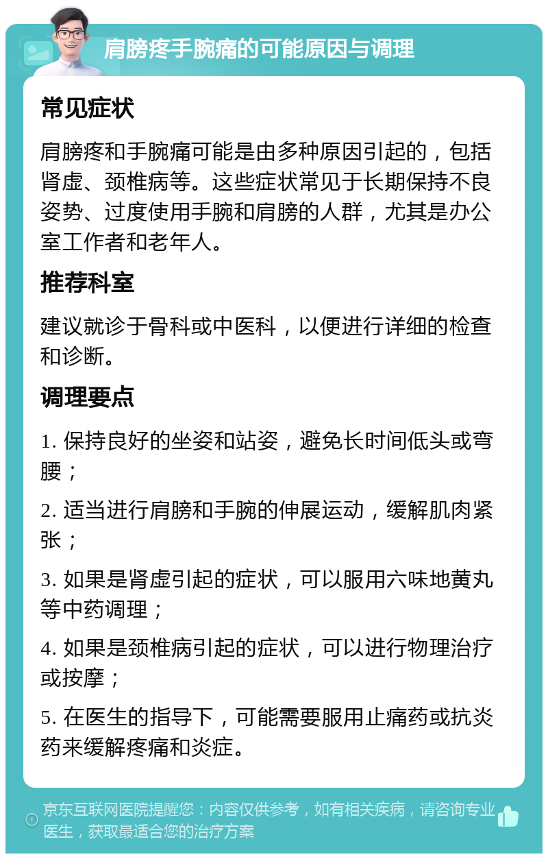 肩膀疼手腕痛的可能原因与调理 常见症状 肩膀疼和手腕痛可能是由多种原因引起的，包括肾虚、颈椎病等。这些症状常见于长期保持不良姿势、过度使用手腕和肩膀的人群，尤其是办公室工作者和老年人。 推荐科室 建议就诊于骨科或中医科，以便进行详细的检查和诊断。 调理要点 1. 保持良好的坐姿和站姿，避免长时间低头或弯腰； 2. 适当进行肩膀和手腕的伸展运动，缓解肌肉紧张； 3. 如果是肾虚引起的症状，可以服用六味地黄丸等中药调理； 4. 如果是颈椎病引起的症状，可以进行物理治疗或按摩； 5. 在医生的指导下，可能需要服用止痛药或抗炎药来缓解疼痛和炎症。