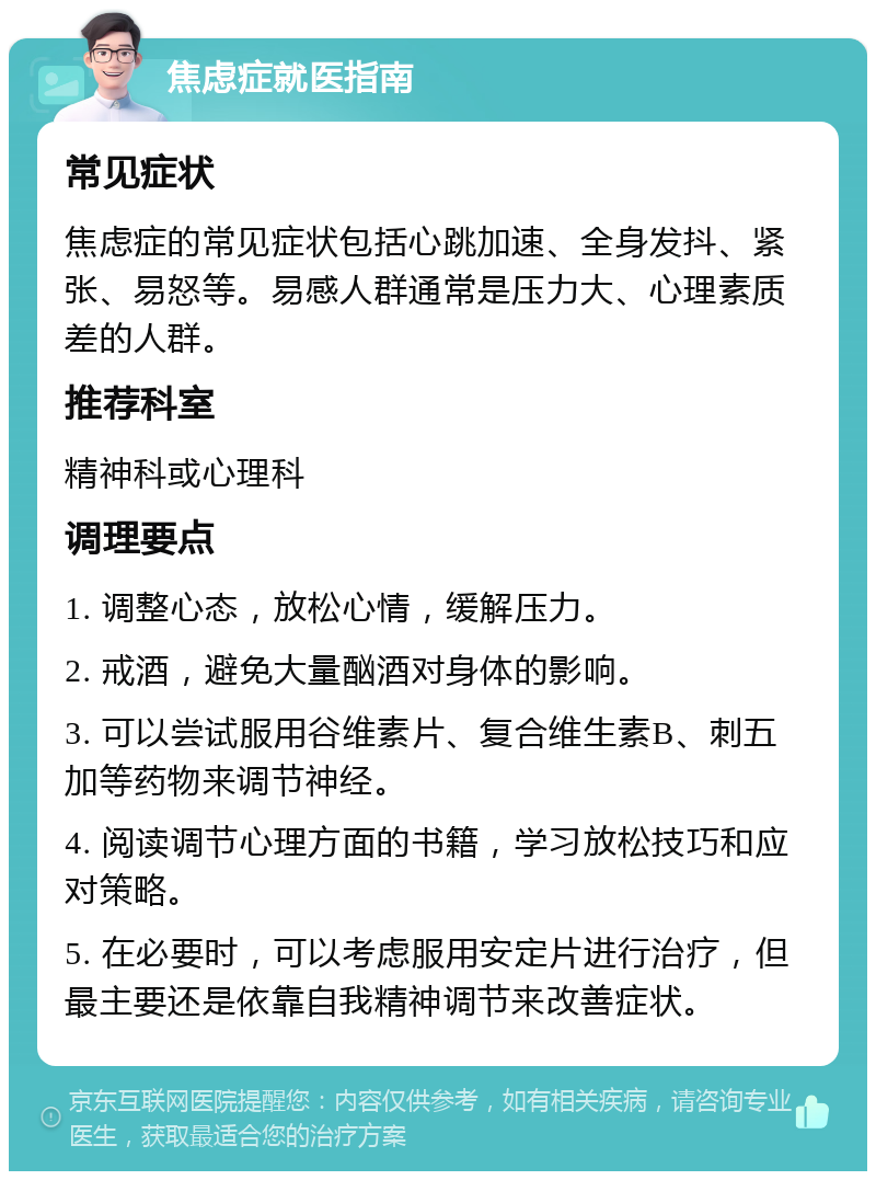 焦虑症就医指南 常见症状 焦虑症的常见症状包括心跳加速、全身发抖、紧张、易怒等。易感人群通常是压力大、心理素质差的人群。 推荐科室 精神科或心理科 调理要点 1. 调整心态，放松心情，缓解压力。 2. 戒酒，避免大量酗酒对身体的影响。 3. 可以尝试服用谷维素片、复合维生素B、刺五加等药物来调节神经。 4. 阅读调节心理方面的书籍，学习放松技巧和应对策略。 5. 在必要时，可以考虑服用安定片进行治疗，但最主要还是依靠自我精神调节来改善症状。