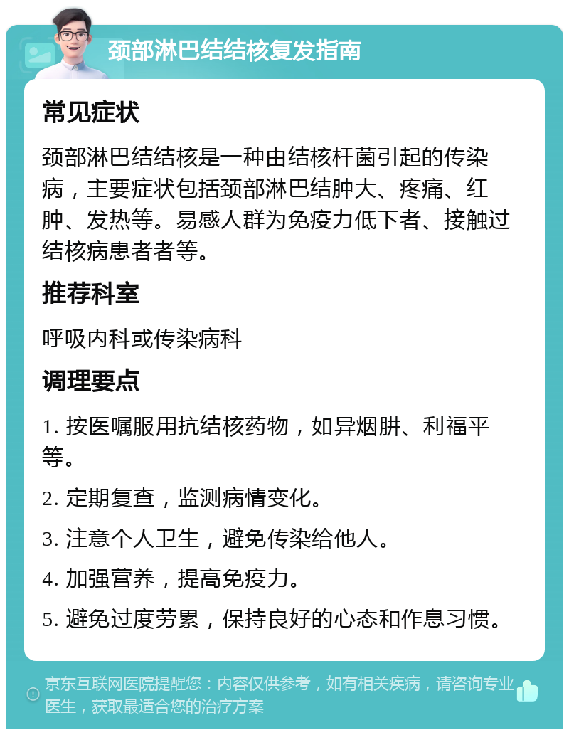 颈部淋巴结结核复发指南 常见症状 颈部淋巴结结核是一种由结核杆菌引起的传染病，主要症状包括颈部淋巴结肿大、疼痛、红肿、发热等。易感人群为免疫力低下者、接触过结核病患者者等。 推荐科室 呼吸内科或传染病科 调理要点 1. 按医嘱服用抗结核药物，如异烟肼、利福平等。 2. 定期复查，监测病情变化。 3. 注意个人卫生，避免传染给他人。 4. 加强营养，提高免疫力。 5. 避免过度劳累，保持良好的心态和作息习惯。