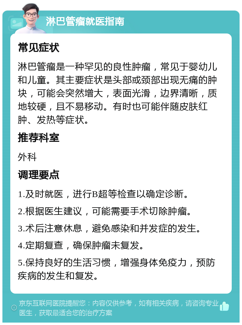 淋巴管瘤就医指南 常见症状 淋巴管瘤是一种罕见的良性肿瘤，常见于婴幼儿和儿童。其主要症状是头部或颈部出现无痛的肿块，可能会突然增大，表面光滑，边界清晰，质地较硬，且不易移动。有时也可能伴随皮肤红肿、发热等症状。 推荐科室 外科 调理要点 1.及时就医，进行B超等检查以确定诊断。 2.根据医生建议，可能需要手术切除肿瘤。 3.术后注意休息，避免感染和并发症的发生。 4.定期复查，确保肿瘤未复发。 5.保持良好的生活习惯，增强身体免疫力，预防疾病的发生和复发。