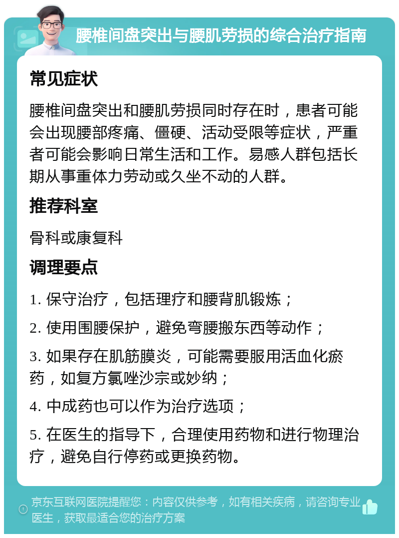 腰椎间盘突出与腰肌劳损的综合治疗指南 常见症状 腰椎间盘突出和腰肌劳损同时存在时，患者可能会出现腰部疼痛、僵硬、活动受限等症状，严重者可能会影响日常生活和工作。易感人群包括长期从事重体力劳动或久坐不动的人群。 推荐科室 骨科或康复科 调理要点 1. 保守治疗，包括理疗和腰背肌锻炼； 2. 使用围腰保护，避免弯腰搬东西等动作； 3. 如果存在肌筋膜炎，可能需要服用活血化瘀药，如复方氯唑沙宗或妙纳； 4. 中成药也可以作为治疗选项； 5. 在医生的指导下，合理使用药物和进行物理治疗，避免自行停药或更换药物。