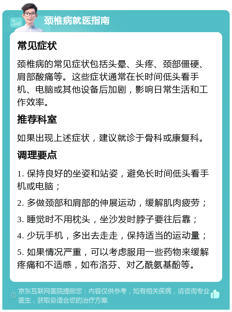 颈椎病就医指南 常见症状 颈椎病的常见症状包括头晕、头疼、颈部僵硬、肩部酸痛等。这些症状通常在长时间低头看手机、电脑或其他设备后加剧，影响日常生活和工作效率。 推荐科室 如果出现上述症状，建议就诊于骨科或康复科。 调理要点 1. 保持良好的坐姿和站姿，避免长时间低头看手机或电脑； 2. 多做颈部和肩部的伸展运动，缓解肌肉疲劳； 3. 睡觉时不用枕头，坐沙发时脖子要往后靠； 4. 少玩手机，多出去走走，保持适当的运动量； 5. 如果情况严重，可以考虑服用一些药物来缓解疼痛和不适感，如布洛芬、对乙酰氨基酚等。