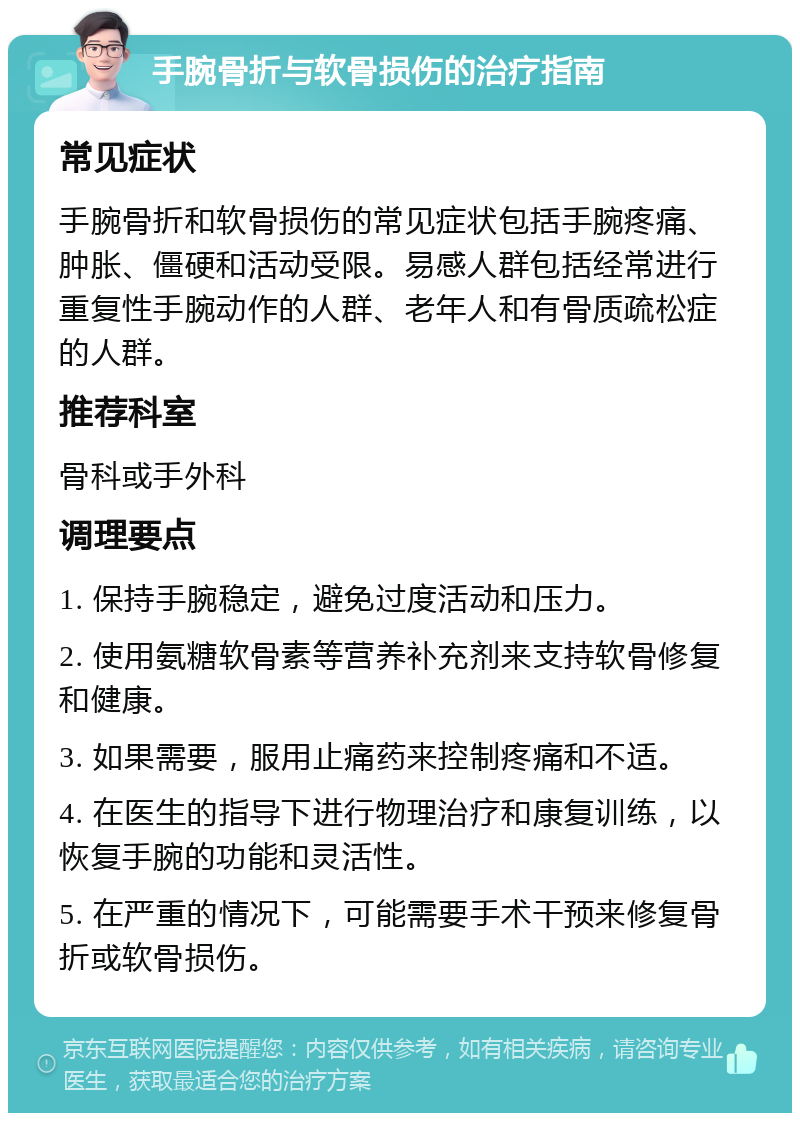 手腕骨折与软骨损伤的治疗指南 常见症状 手腕骨折和软骨损伤的常见症状包括手腕疼痛、肿胀、僵硬和活动受限。易感人群包括经常进行重复性手腕动作的人群、老年人和有骨质疏松症的人群。 推荐科室 骨科或手外科 调理要点 1. 保持手腕稳定，避免过度活动和压力。 2. 使用氨糖软骨素等营养补充剂来支持软骨修复和健康。 3. 如果需要，服用止痛药来控制疼痛和不适。 4. 在医生的指导下进行物理治疗和康复训练，以恢复手腕的功能和灵活性。 5. 在严重的情况下，可能需要手术干预来修复骨折或软骨损伤。