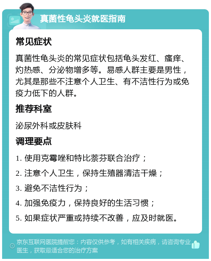 真菌性龟头炎就医指南 常见症状 真菌性龟头炎的常见症状包括龟头发红、瘙痒、灼热感、分泌物增多等。易感人群主要是男性，尤其是那些不注意个人卫生、有不洁性行为或免疫力低下的人群。 推荐科室 泌尿外科或皮肤科 调理要点 1. 使用克霉唑和特比萘芬联合治疗； 2. 注意个人卫生，保持生殖器清洁干燥； 3. 避免不洁性行为； 4. 加强免疫力，保持良好的生活习惯； 5. 如果症状严重或持续不改善，应及时就医。