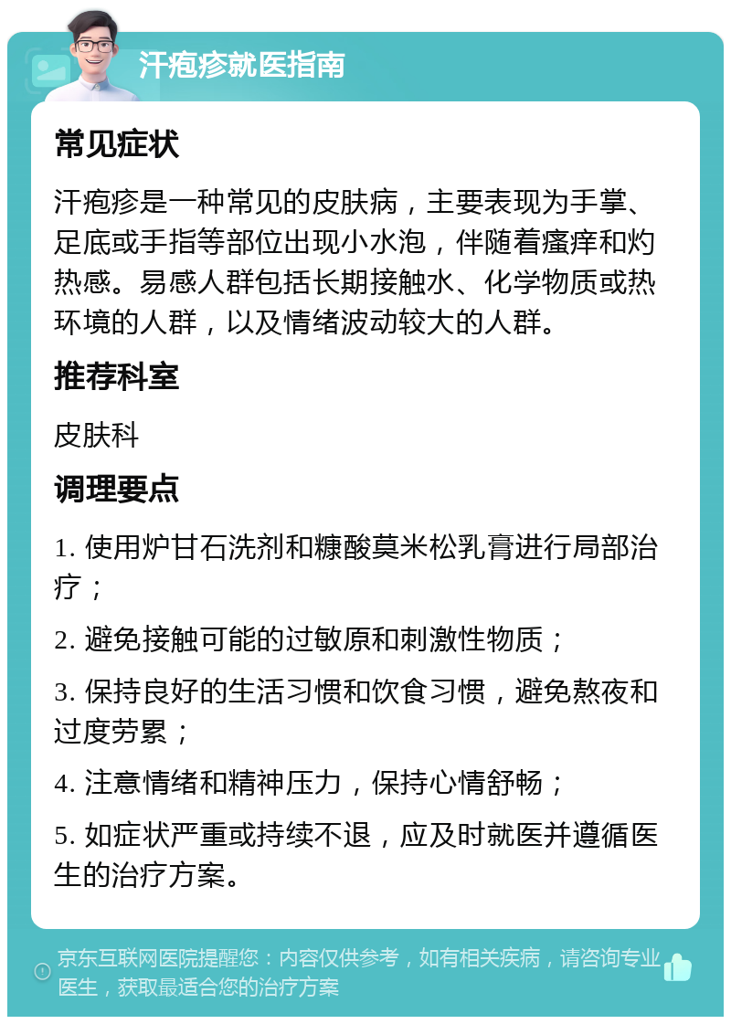 汗疱疹就医指南 常见症状 汗疱疹是一种常见的皮肤病，主要表现为手掌、足底或手指等部位出现小水泡，伴随着瘙痒和灼热感。易感人群包括长期接触水、化学物质或热环境的人群，以及情绪波动较大的人群。 推荐科室 皮肤科 调理要点 1. 使用炉甘石洗剂和糠酸莫米松乳膏进行局部治疗； 2. 避免接触可能的过敏原和刺激性物质； 3. 保持良好的生活习惯和饮食习惯，避免熬夜和过度劳累； 4. 注意情绪和精神压力，保持心情舒畅； 5. 如症状严重或持续不退，应及时就医并遵循医生的治疗方案。