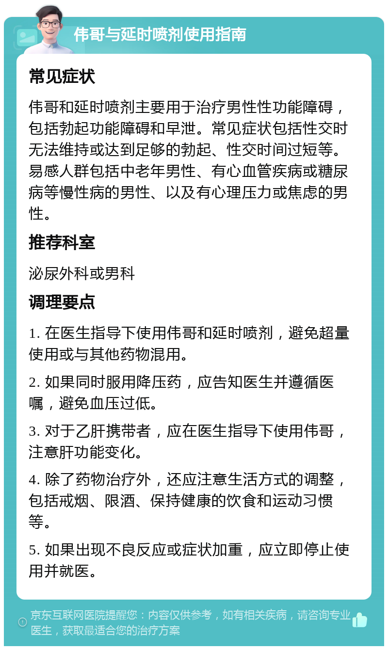 伟哥与延时喷剂使用指南 常见症状 伟哥和延时喷剂主要用于治疗男性性功能障碍，包括勃起功能障碍和早泄。常见症状包括性交时无法维持或达到足够的勃起、性交时间过短等。易感人群包括中老年男性、有心血管疾病或糖尿病等慢性病的男性、以及有心理压力或焦虑的男性。 推荐科室 泌尿外科或男科 调理要点 1. 在医生指导下使用伟哥和延时喷剂，避免超量使用或与其他药物混用。 2. 如果同时服用降压药，应告知医生并遵循医嘱，避免血压过低。 3. 对于乙肝携带者，应在医生指导下使用伟哥，注意肝功能变化。 4. 除了药物治疗外，还应注意生活方式的调整，包括戒烟、限酒、保持健康的饮食和运动习惯等。 5. 如果出现不良反应或症状加重，应立即停止使用并就医。