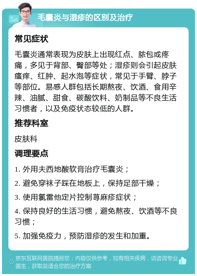 毛囊炎与湿疹的区别及治疗 常见症状 毛囊炎通常表现为皮肤上出现红点、脓包或疼痛，多见于背部、臀部等处；湿疹则会引起皮肤瘙痒、红肿、起水泡等症状，常见于手臂、脖子等部位。易感人群包括长期熬夜、饮酒、食用辛辣、油腻、甜食、碳酸饮料、奶制品等不良生活习惯者，以及免疫状态较低的人群。 推荐科室 皮肤科 调理要点 1. 外用夫西地酸软膏治疗毛囊炎； 2. 避免穿袜子踩在地板上，保持足部干燥； 3. 使用氯雷他定片控制荨麻疹症状； 4. 保持良好的生活习惯，避免熬夜、饮酒等不良习惯； 5. 加强免疫力，预防湿疹的发生和加重。