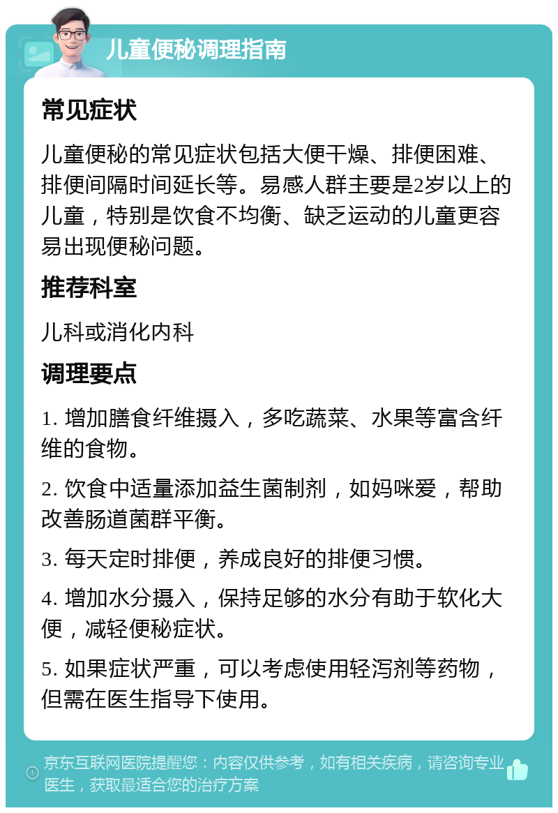 儿童便秘调理指南 常见症状 儿童便秘的常见症状包括大便干燥、排便困难、排便间隔时间延长等。易感人群主要是2岁以上的儿童，特别是饮食不均衡、缺乏运动的儿童更容易出现便秘问题。 推荐科室 儿科或消化内科 调理要点 1. 增加膳食纤维摄入，多吃蔬菜、水果等富含纤维的食物。 2. 饮食中适量添加益生菌制剂，如妈咪爱，帮助改善肠道菌群平衡。 3. 每天定时排便，养成良好的排便习惯。 4. 增加水分摄入，保持足够的水分有助于软化大便，减轻便秘症状。 5. 如果症状严重，可以考虑使用轻泻剂等药物，但需在医生指导下使用。