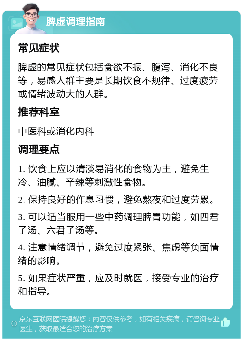 脾虚调理指南 常见症状 脾虚的常见症状包括食欲不振、腹泻、消化不良等，易感人群主要是长期饮食不规律、过度疲劳或情绪波动大的人群。 推荐科室 中医科或消化内科 调理要点 1. 饮食上应以清淡易消化的食物为主，避免生冷、油腻、辛辣等刺激性食物。 2. 保持良好的作息习惯，避免熬夜和过度劳累。 3. 可以适当服用一些中药调理脾胃功能，如四君子汤、六君子汤等。 4. 注意情绪调节，避免过度紧张、焦虑等负面情绪的影响。 5. 如果症状严重，应及时就医，接受专业的治疗和指导。