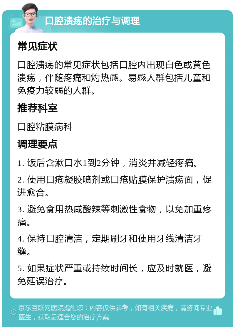 口腔溃疡的治疗与调理 常见症状 口腔溃疡的常见症状包括口腔内出现白色或黄色溃疡，伴随疼痛和灼热感。易感人群包括儿童和免疫力较弱的人群。 推荐科室 口腔粘膜病科 调理要点 1. 饭后含漱口水1到2分钟，消炎并减轻疼痛。 2. 使用口疮凝胶喷剂或口疮贴膜保护溃疡面，促进愈合。 3. 避免食用热咸酸辣等刺激性食物，以免加重疼痛。 4. 保持口腔清洁，定期刷牙和使用牙线清洁牙缝。 5. 如果症状严重或持续时间长，应及时就医，避免延误治疗。