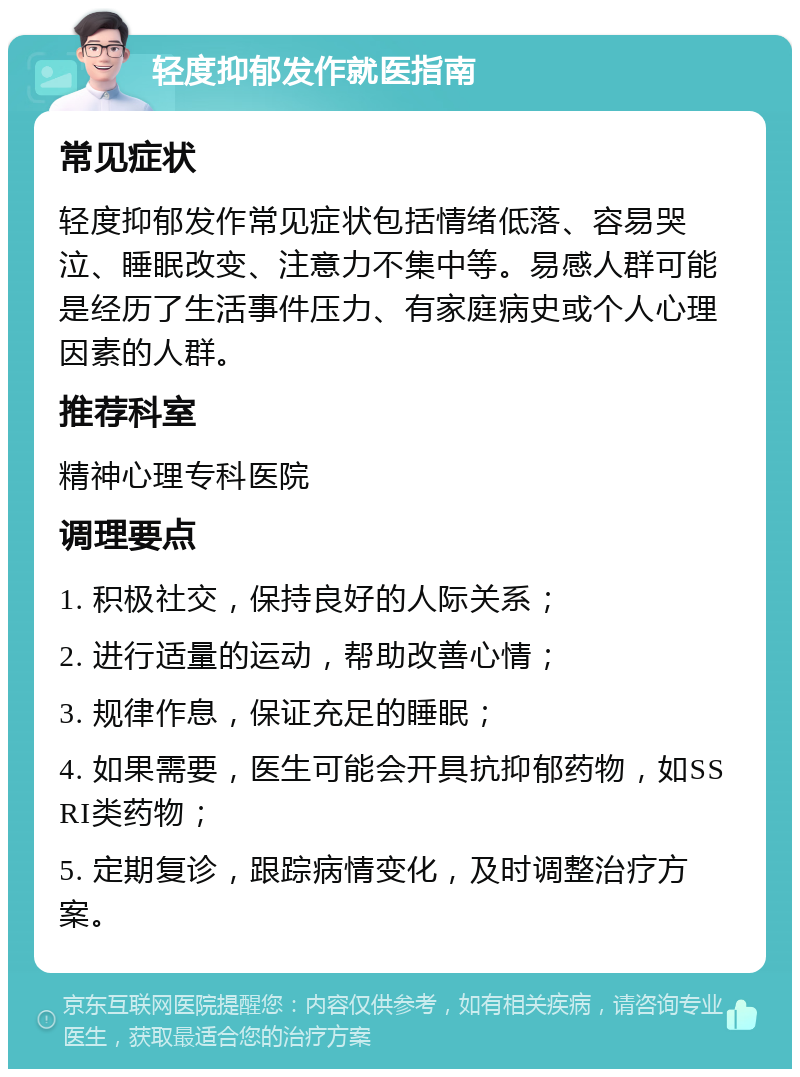 轻度抑郁发作就医指南 常见症状 轻度抑郁发作常见症状包括情绪低落、容易哭泣、睡眠改变、注意力不集中等。易感人群可能是经历了生活事件压力、有家庭病史或个人心理因素的人群。 推荐科室 精神心理专科医院 调理要点 1. 积极社交，保持良好的人际关系； 2. 进行适量的运动，帮助改善心情； 3. 规律作息，保证充足的睡眠； 4. 如果需要，医生可能会开具抗抑郁药物，如SSRI类药物； 5. 定期复诊，跟踪病情变化，及时调整治疗方案。